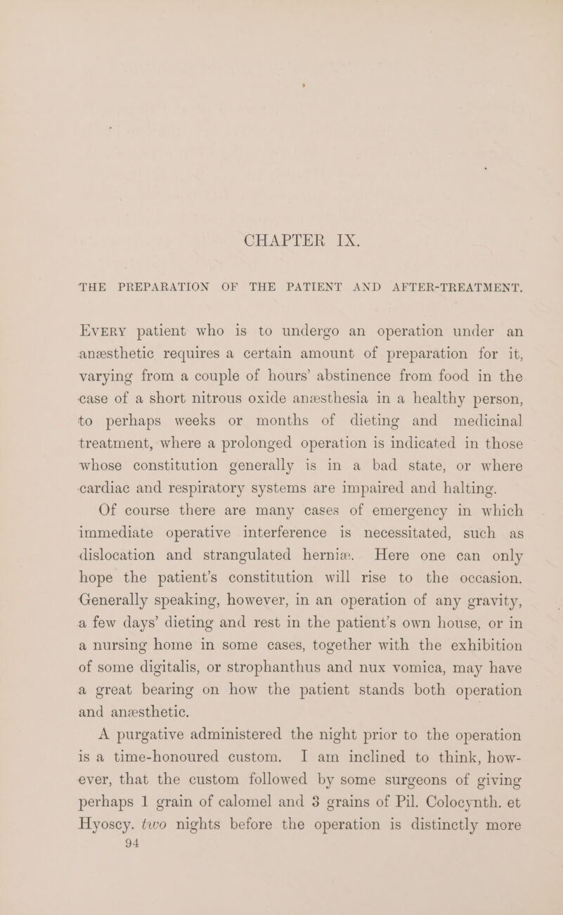 THE PREPARATION OF THE PATIENT AND AFTER-TREATMENT. EVERY patient who is to undergo an operation under an anesthetic requires a certain amount of preparation for it, varying from a couple of hours’ abstinence from food in the case of a short nitrous oxide anesthesia in a healthy person, to perhaps weeks or months of dieting and medicinal treatment, where a prolonged operation is indicated in those whose constitution generally is in a bad state, or where cardiac and respiratory systems are impaired and halting. Of course there are many cases of emergency in which immediate operative interference is necessitated, such as dislocation and strangulated hernia. Here one can only hope the patient’s constitution will rise to the occasion. Generally speaking, however, in an operation of any gravity, a few days’ dieting and rest in the patient’s own house, or in a nursing home in some cases, together with the exhibition of some digitalis, or strophanthus and nux vomica, may have a great bearing on how the patient stands both operation and anzesthetic. | A purgative administered the night prior to the operation is a time-honoured custom. I am inclined to think, how- ever, that the custom followed by some surgeons of giving perhaps 1 grain of calomel and 8 grains of Pil. Colocynth. et Hyoscy. two nights before the operation is distinctly more