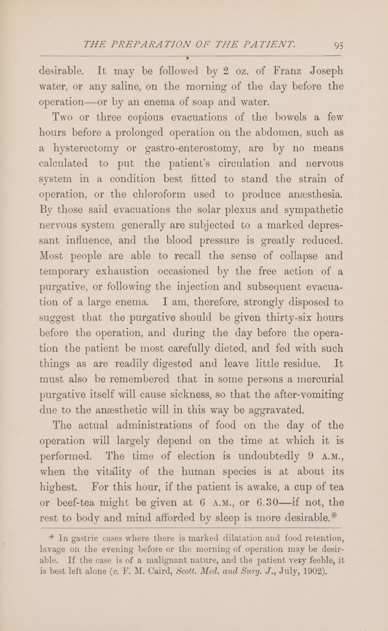 desirable. It may be followed by 2 oz. of Franz Joseph water, or any saline, on the morning of the day before the operation—or by an enema of soap and water. Two or three copious evacuations of the bowels a few hours before a prolonged operation on the abdomen, such as a hysterectomy or gastro-enterostomy, are by no means calculated to put the patient’s circulation and nervous system in a condition best fitted to stand the strain of operation, or the chloroform used to produce anzesthesia. By those said evacuations the solar plexus and sympathetic nervous system generally are subjected to a marked depres- sant influence, and the blood pressure is greatly reduced. Most people are able to recall the sense of collapse and temporary exhaustion occasioned by the free action of a purgative, or following the injection and subsequent evacua- tion of a large enema. I am, therefore, strongly disposed to suggest that the purgative should be given thirty-six hours before the operation, and during the day before the opera- tion the patient be most carefully dieted, and fed with such things as are readily digested and leave little residue. It must also be remembered that in some persons a mercurial purgative itself will cause sickness, so that the after-vomiting due to the anesthetic will in this way be aggravated. The actual administrations of food on the day of the operation will largely depend on the time at which it is performed. The time of election is undoubtedly 9 a.m, when the vitality of the human species is at about its highest. For this hour, if the patient is awake, a cup of tea or beef-tea might be given at 6 A.M., or 6.30—if not, the rest to body and mind afforded by sleep is more desirable.* * In gastric cases where there is marked dilatation and food retention, lavage on the evening before or the morning of operation may be desir- able. If the case is of a malignant nature, and the patient very feeble, it is best left alone (v. F. M. Caird, Scott. Med. and Surg. J., July, 1902).