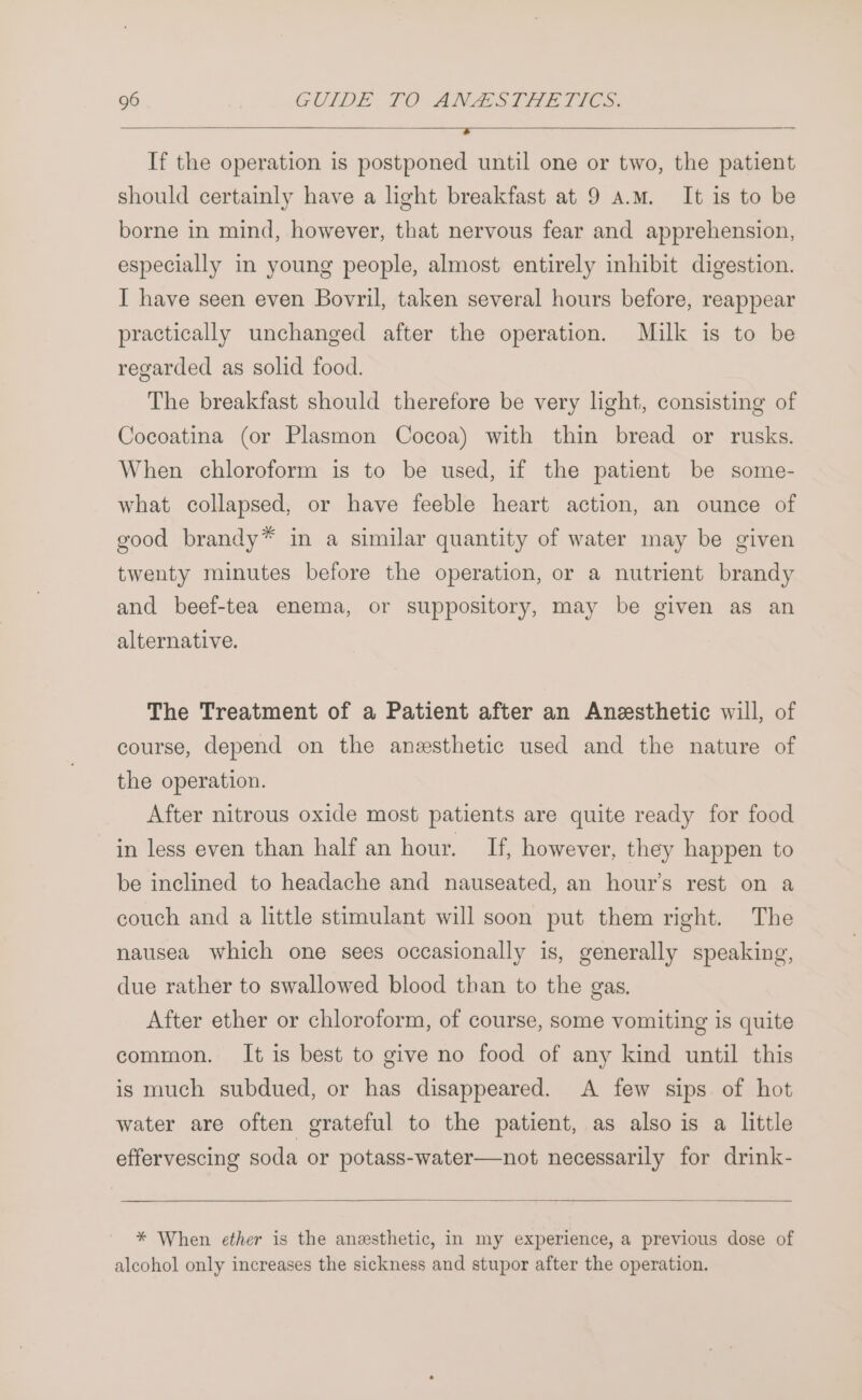 ’ If the operation is postponed until one or two, the patient should certainly have a light breakfast at 9 a.m. It is to be borne in mind, however, that nervous fear and apprehension, especially in young people, almost entirely inhibit digestion. I have seen even Bovril, taken several hours before, reappear practically unchanged after the operation. Milk is to be regarded as solid food. The breakfast should therefore be very light, consisting of Cocoatina (or Plasmon Cocoa) with thin bread or rusks. When chloroform is to be used, if the patient be some- what collapsed, or have feeble heart action, an ounce of good brandy* in a similar quantity of water may be given twenty minutes before the operation, or a nutrient brandy and beef-tea enema, or suppository, may be given as an alternative. The Treatment of a Patient after an Anesthetic will, of course, depend on the anesthetic used and the nature of the operation. After nitrous oxide most patients are quite ready for food in less even than half an hour. If, however, they happen to be inclined to headache and nauseated, an hour’s rest on a couch and a little stimulant will soon put them right. The nausea which one sees occasionally is, generally speaking, due rather to swallowed blood than to the gas. After ether or chloroform, of course, some vomiting is quite common. It is best to give no food of any kind until this is much subdued, or has disappeared. A few sips of hot water are often grateful to the patient, as also is a little effervescing soda or potass-water—not necessarily for drink- * When ether is the anesthetic, in my experience, a previous dose of alcohol only increases the sickness and stupor after the operation.