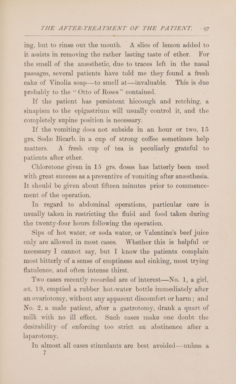 2HE APITERITREASTMENT OF THE PATIENT. «oF ing, but to rinse out the mouth. A slice of lemon added to it assists in removing the rather lasting taste of ether. For the smell of the anesthetic, due to traces left in the nasal passages, several patients have told me they found a fresh cake of Vinolia soap—to smell at—invaluable. This is due probably to the “Otto of Roses” contained. If the patient has persistent hiccough and retching, a sinapism to the epigastrium will usually control it, and the completely supine position is necessary. If the vomiting does not subside in an hour or two, 15 ers, Sode Bicarb. in a cup of strong coffee sometimes help matters. A fresh cup of tea is peculiarly grateful to patients after ether. | Chloretone given in 15 grs. doses has latterly been used with great success as a preventive of vomiting after anesthesia. It should be given about fifteen minutes prior to commence- ment of the operation. In regard to abdominal operations, particular care is usually taken in restricting the fluid and food taken during the twenty-four hours following the operation. Sips of hot water, or soda water, or Valentine’s beef juice only are allowed in most cases. Whether this is helpful or necessary I cannot say, but I know the patients complain most bitterly of a sense of emptiness and sinking, most trying flatulence, and often intense thirst. Two cases recently recorded are of interest—No. 1, a girl, et. 19, emptied a rubber hot-water bottle immediately after an ovariotomy, without any apparent discomfort or harm; and No. 2, a male patient, after a gastrotomy, drank a quart of milk with no ill effect. Such cases make one doubt the desirability of enforcing too strict an abstinence after a laparotomy. In almost all cases stimulants are best avoided—-unless a