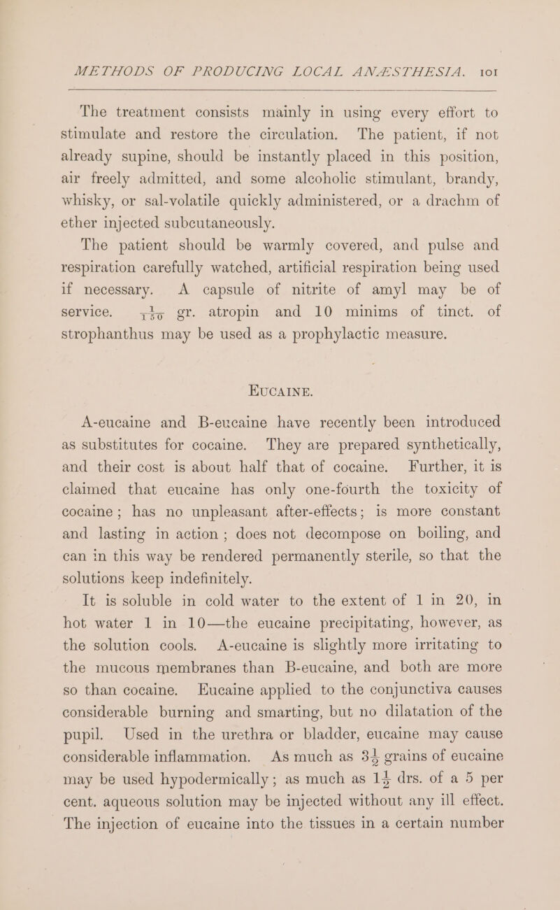 The treatment consists mainly in using every effort to stimulate and restore the circulation. The patient, if not already supine, should be instantly placed in this position, air freely admitted, and some alcoholic stimulant, brandy, whisky, or sal-volatile quickly administered, or a drachm of ether injected subcutaneously. The patient should be warmly covered, and pulse and respiration carefully watched, artificial respiration being used if necessary. A capsule of nitrite of amyl may be of service. 45 gr. atropin and 10 minims of tinct. of strophanthus may be used as a prophylactic measure. EUCAINE. A-eucaine and B-eucaine have recently been introduced as substitutes for cocaine. They are prepared synthetically, and their cost is about half that of cocaine. Further, it is claimed that eucaine has only one-fourth the toxicity of cocaine; has no unpleasant after-effects; 1s more constant and lasting in action ; does not decompose on boiling, and can in this way be rendered permanently sterile, so that the solutions keep indefinitely. It is soluble in cold water to the extent of 1 in 20, in hot water 1 in 10—the eucaine precipitating, however, as the solution cools. A-eucaine is slightly more irritating to the mucous membranes than B-eucaine, and both are more so than cocaine. Eucaine applied to the conjunctiva causes considerable burning and smarting, but no dilatation of the pupil. Used in the urethra or bladder, eucaine may cause considerable inflammation. As much as 34 grains of eucaine may be used hypodermically ; as much as 14 drs. of a 5 per cent. aqueous solution may be injected without any ill effect. The injection of eucaine into the tissues in a certain number