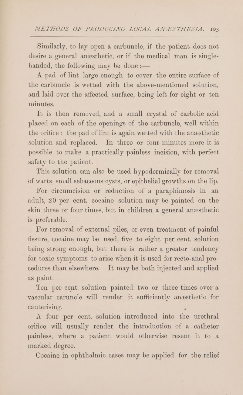 Similarly, to lay open a carbuncle, if the patient does not desire a general anesthetic, or if the medical man is single- handed, the following may be done :— A pad of lint large enough to cover the entire surface of the carbuncle is wetted with the above-mentioned solution, and laid over the affected surface, being left for eight or ten minutes. It is then removed, and a small crystal of carbolic acid placed on each of the openings of the carbuncle, well within the orifice ; the pad of lint is again wetted with the anesthetic solution and replaced. In three or four minutes more it is possible to make a practically painless incision, with perfect safety to the patient. . This solution can also be used hypodermically for removal of warts, small sebaceous cysts, or epithelial growths on the lip. For circumcision or reduction of a paraphimosis in an adult, 20 per cent. cocaine solution may be painted on the skin three or four times, but in children a general anzsthetic is preferable. For removal of external piles, or even treatment of painful fissure, cocaine may be used, five to eight per cent. solution being strong enough, but there is rather a greater tendency for toxic symptoms to arise when it is used for recto-anal pro- cedures than elsewhere. It may be both injected and applied as paint. Ten per cent. solution painted two or three times over a vascular caruncle will render it sufficiently anesthetic for cauterising. , A four per cent. solution introduced into the urethral orifice will usually render the introduction of a catheter painless, where a patient would otherwise resent it to a marked degree. Cocaine in ophthalmic cases may be applied for the relief