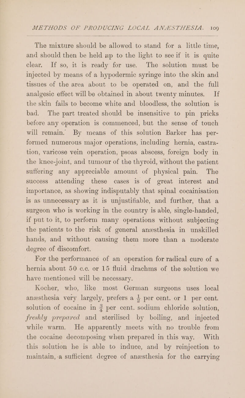 The mixture should be allowed to stand for a little time, and should then be held up to the light to see if it 1s quite clear. If so, it is ready for use. The solution must be injected by means of a hypodermic syringe into the skin and tissues of the area about to be operated on, and the full analgesic effect will be obtained in about twenty minutes. If the skin fails to become white and bloodless, the solution is bad. The part treated should be insensitive to pin pricks before any operation is commenced, but the sense of touch will remain. By means of this solution Barker has per- formed numerous major operations, including hernia, castra- tion, varicose vein operation, psoas abscess, foreign body in the knee-joint, and tumour of the thyroid, without the patient suffering any appreciable amount of physical pain. The success attending these cases is of great interest and importance, as showing indisputably that spinal cocainisation is as unnecessary as it is unjustifiable, and further, that a surgeon who is working in the country is able, single-handed, if put to it, to perform many operations without subjecting the patients to the risk of general anesthesia in unskilled hands, and without causing them more than a moderate degree of discomfort. For the performance of an operation for radical cure of a hernia about 50 cc. or 15 fluid drachms of the solution we have mentioned will be necessary. Kocher, who, like most German surgeons uses local anzsthesia very largely, prefers a $ per cent. or 1 per cent. solution of cocaine in # per cent. sodium chloride solution, freshly prepared and sterilised by boiling, and injected while warm. He apparently meets with no trouble from the cocaine decomposing when prepared in this way. With this solution he is able to induce, and by reinjection to -maintain,-a sufficient degree of anesthesia for the carrying