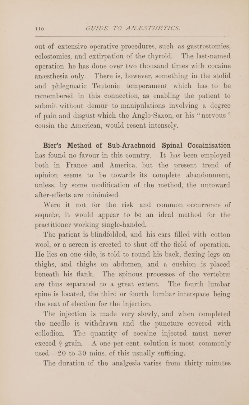 out of extensive operative procedures, such as gastrostomies, colostomies, and extirpation of the thyroid. The last-named operation he has done over two thousand times with cocaine anesthesia only. There is, however, something in the stolid and phlegmatic Teutonic temperament which has to be remembered in this connection, as enabling the patient to submit without demur to manipulations involving a degree of pain and disgust which the Anglo-Saxon, or his ‘nervous ” cousin the American, would resent intensely. Bier’s Method of Sub-Arachnoid Spinal Cocainisation has found no favour in this country. It has been employed both in France and America, but the present trend of opinion seems to be towards its complete abandonment, unless, by some modification of the method, the untoward after-effects are minimised. | Were it not for the risk and common occurrence of sequele, it would appear to be an ideal method for the practitioner working single-handed. The patient is blindfolded, and his ears filled with cotton wool, or a screen is erected to shut off the field of operation. He lies on one side, is told to round his back, flexing legs on thighs, and thighs on abdomen, and a cushion is placed beneath his fiank. The spinous processes of the vertebree are thus separated to a great extent. The fourth lumbar spine is located, the third or fourth lumbar interspace being the seat of election for the injection. The injection is made very slowly, and when completed the needle is withdrawn and the puncture covered with collodion. The quantity of cocaine injected must never exceed 3 grain. A one per cent. solution is most commonly used—20 to 30 mins. of this usually sufficing. The duration of the analgesia varies from thirty minutes