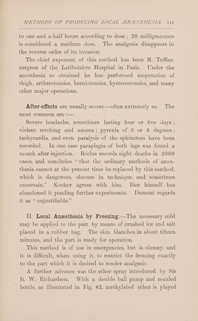 to one and a-half hours according to dose; 20 milligrammes is considered a medium dose. The analgesia disappears in the reverse order of its invasion. The chief exponent of this method has been M. Tuffier, surgeon of the Lariboisitre Hospital in Paris. Under the anesthesia so obtained he has performed amputation of thigh, arthrectomies, herniotomies, hysterectomies, and many other major operations. After-effects are usually severe—often extremely so. The most common are :— Severe headache, sometimes lasting four or five days ; violent retching and nausea; pyrexia of 3 or 4 degrees ; tachycardia, and even paralysis of the sphincters have been recorded. In one case paraplegia of both legs was found a month after injection. Réclus records eight deaths in 2000 cases, and concludes “that the ordinary methods of anzs- thesia cannot at the present time be replaced by this method, which is dangerous, obscure in technique, and sometimes uncertain.” Kocher agrees with him. Bier himself has abandoned it pending further experiments. Dumont regards it as “unjustifiable.” II. Local Anesthesia by Freezing.—The necessary cold may be applied to the part by means of crushed ice and salt placed in a rubber bag. The skin blanches in about fifteen minutes, and the part is ready for operation. — This method is of use in emergencies, but is clumsy, and it is difficult, when using it, to restrict the freezing exactly to the part which it is desired to render analgesic. A further advance was the ether spray introduced by Sir b. W. Richardson. With a double ball pump and nozzled bottle, as illustrated in Fig, 42, methylated ether is played