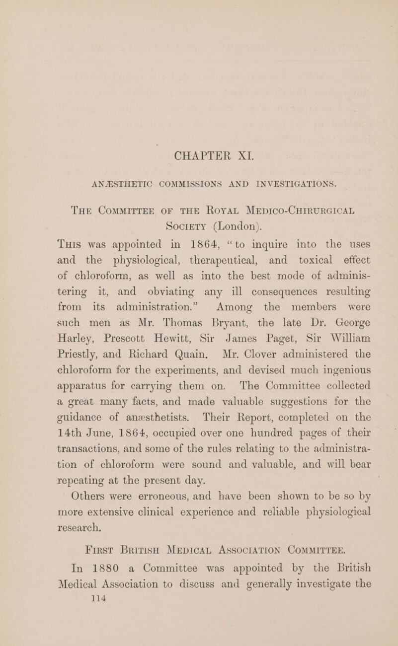 CHAPTER XI. ANAESTHETIC COMMISSIONS AND INVESTIGATIONS. THE COMMITTEE OF THE RoYAL MEDICO-CHIRURGICAL Society (London). THIS was appointed in 1864, “to inquire into the uses and the physiological, therapeutical, and toxical effect of chloroform, as well as into the best mode of adminis- tering it, and obviating any ill consequences resulting from its administration.” Among the members were such men as Mr. Thomas Bryant, the late Dr. George Harley, Prescott Hewitt, Sir James Paget, Sir William Priestly, and Richard Quain. Mr. Clover administered the chloroform for the experiments, and devised much ingenious apparatus for carrying them on. The Committee collected a great many facts, and made valuable suggestions for the guidance of anesthetists. Their Report, completed on the 14th June, 1864, occupied over one hundred pages of their transactions, and some of the rules relating to the administra- tion of chloroform were sound and valuable, and will bear repeating at the present day. Others were erroneous, and have been shown to be so by more extensive clinical experience and reliable physiological research, First British MEpICAL ASSOCIATION COMMITTEE. In 1880 a Committee was appointed by the British Medical Association to discuss and generally investigate the