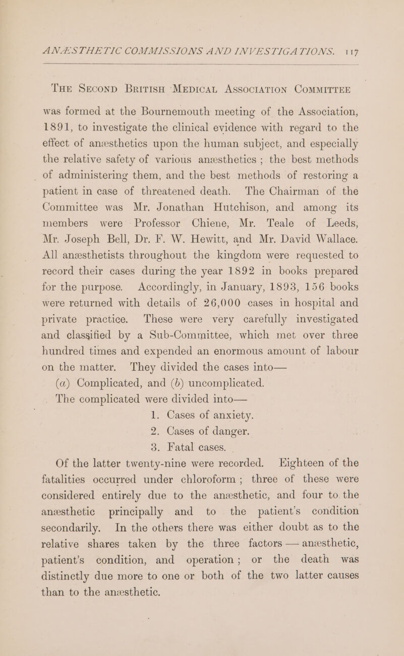 THE SECOND BritrisH ‘MEDICAL ASSOCIATION COMMITTEE was formed at the Bournemouth meeting of the Association, 1891, to investigate the clinical evidence with regard to the effect of anesthetics upon the human subject, and especially the relative safety of various anesthetics ; the best methods _ of administering them, and the best methods of restoring a patient in case of threatened death. The Chairman of the Committee was Mr. Jonathan Hutchison, and among its members were Professor Chiene, Mr. Teale of Leeds, Mr. Joseph Bell, Dr. F. W. Hewitt, and Mr. David Wallace. All anesthetists throughout the kingdom were requested to record their cases during the year 1892 in books prepared for the purpose. Accordingly, in January, 1893, 156 books were returned with details of 26,000 cases in hospital and private practice. These were very carefully investigated and classified by a Sub-Committee, which met over three hundred times and expended an enormous amount of labour on the matter. They divided the cases into— (a) Complicated, and (b) uncomplicated. _ The complicated were divided into— 1. Cases of anxiety. 2. Cases of danger. 3. Fatal cases. | Of the latter twenty-nine were recorded. LHighteen of the fatalities occurred under chloroform; three of these were considered entirely due to the anesthetic, and four to the anesthetic principally and to the patient's condition secondarily. In the others there was either doubt as to the relative shares taken by the three factors — anesthetic, patient’s condition, and operation; or the death was distinctly due more to one or both of the two latter causes than to the anzsthetic.