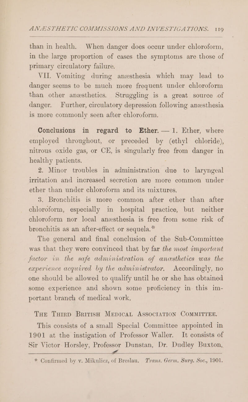than in health. When danger does occur under chloroform, in the large proportion of cases the symptoms are those of primary circulatory failure. VII. Vomiting during anesthesia which may lead to danger seems to be much more frequent under chloroform than other anesthetics. Struggling is a great source of danger. Further, circulatory depression following anzsthesia is more commonly seen after chloroform. Conclusions in regard to Ether. — 1. Ether, where employed throughout, or preceded by (ethyl chloride), nitrous oxide gas, or CE, is singularly free from danger in healthy patients. | 2. Minor troubles in administration due to laryngeal irritation and increased secretion are more common under ether than under chloroform and its mixtures. 3. Bronchitis is more common after ether than after chloroform, especially in hospital practice, but neither chloroform nor local anesthesia is free from some risk of bronchitis as an after-effect or sequela.* The general and final conclusion of the Sub-Committee was that they were convinced that by far the most important factor wn the safe administration of anesthetics was the experience acquired by the administrator, Accordingly, no one should be allowed to qualify until he or she has obtained some experience and shown some proficiency in this im- portant branch of medical work. THe Tuirp British MEDICAL ASSOCIATION COMMITTEE. This consists of a small Special Committee appointed in 1901 at the instigation of Professor Waller. It consists of Sir Victor. Horsley, Professor Dunstan, Dr. Dudley Buxton, ke alg rere ae ey A li ls a ee * Confirmed by v. Mikulicz, of Breslau. Trans. Germ. Surg. Soc., 1901.