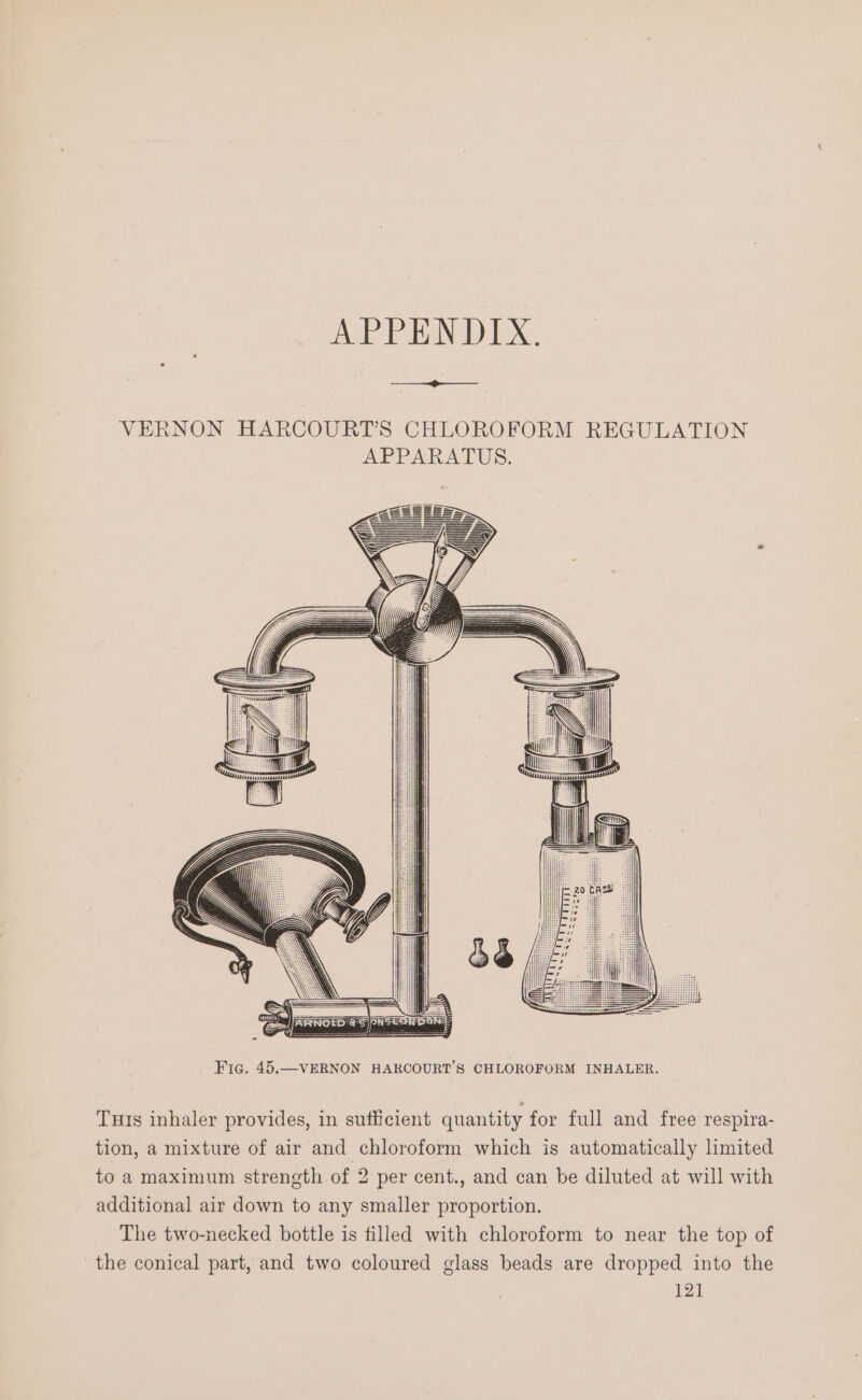 APPENDIX. es Fic. 45. —VERNON HARCOURT’S CHLOROFORM INHALER. Tuts inhaler provides, in sufficient quantity for full and free respira- tion, a mixture of air and chloroform which is automatically limited to a maximum strength of 2 per cent., and can be diluted at will with additional air down to any smaller proportion. The two-necked bottle is filled with chloroform to near the top of the conical part, and two coloured glass beads are dropped into the