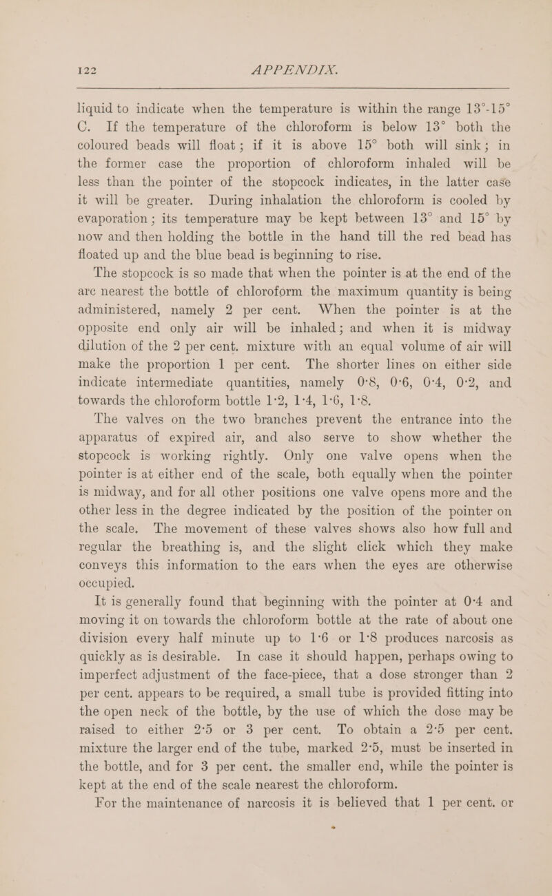 liquid to indicate when the temperature is within the range 13°-15° C. If the temperature of the chloroform is below 13° both the coloured beads will float; if it is above 15° both will sink; in the former case the proportion of chloroform inhaled will be less than the pointer of the stopcock indicates, in the latter case it will be greater. During inhalation the chloroform is cooled by evaporation ; its temperature may be kept between 13° and 15° by now and then holding the bottle in the hand till the red bead has floated up and the blue bead is beginning to rise. The stopcock is so made that when the pointer is at the end of the arc nearest the bottle of chloroform the maximum quantity is being administered, namely 2 per cent. When the pointer is at the opposite end only air will be inhaled; and when it is midway dilution of the 2 per cent. mixture with an equal volume of air will make the proportion 1 per cent. The shorter lines on either side indicate intermediate quantities, namely 0°5, 0°6, 0:4, 0:2, and towards the chloroform bottle 1°2, 1°4, 1:6, 1°8. The valves on the two branches prevent the entrance into the apparatus of expired air, and also serve to show whether the stopcock is working rightly. Only one valve opens when the pointer is at either end of the scale, both equally when the pointer is midway, and for all other positions one valve opens more and the other less in the degree indicated by the position of the pointer on the scale. The movement of these valves shows also how full and regular the breathing is, and the slight click which they make conveys this information to the ears when the eyes are otherwise occupied, It is generally found that beginning with the pointer at 0:4 and moving it on towards the chloroform bottle at the rate of about one division every half minute up to 1°6 or 1°8 produces narcosis as quickly as is desirable. In case it should happen, perhaps owing to imperfect adjustment of the face-piece, that a dose stronger than 2 per cent. appears to be required, a small tube is provided fitting into the open neck of the bottle, by the use of which the dose may be raised to either 2°5 or 3 per cent. To obtain a 2°5 per cent. mixture the larger end of the tube, marked 2°5, must be inserted in the bottle, and for 3 per cent. the smaller end, while the pointer is kept at the end of the scale nearest the chloroform. For the maintenance of narcosis it is believed that 1 per cent. or