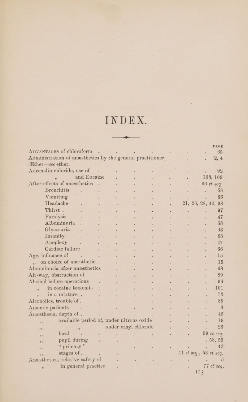 eee et eS ee PAGE ADVANTAGES of chloroform . ; 3 , 65 Aduinistration of anesthetics by she: Beneral Bree Hiner . ‘ ge pe Abther—sce ether. Adrenalin chloride, use of , ; ; Lae : F 92 us and Eucaine : : , ; : 108, 109 After-effects of anesthetics . : , : : : 66 et seq. Bronchitis , : é : : : : : 68 Vomiting : : 5 : ‘ ; : 66 Headache ; ; ; ; ; . 21, 26, 28, 40, 98 Thirst . : ; ; ‘ : : : 5 97 Paralysis : : ; ae : ‘ : ; 47 Albuminuria . : : : : ‘ . : 68 Glycosuria ; : : : : : ; ‘ 68 Insanity : : 5 ‘ : ; : : 68 Apoplexy : eee : 5 ; : ; 47 Cardiac failure 5 : : : : ; : 66 Age, influence of : : . . : : : 5 15 ,, on choice of anesthetic . ; ‘ ; : ; ; 15 Albuminuria after anesthetics ‘ : : ‘ : 4 68 Air-way, obstruction of : : : : 3 ; 89 Alcohol before operations : : : : ; . ; 96 » incocaine toxcmia . ; ; ; ‘ ; J Lor &gt;» Mmamixture . ; ; . ae : ‘ om Alcoholics, trouble ‘of . : ; : ; : 4 ‘ 85 Anzemic patients ‘ ; ; : : ; : 8 Anesthesia, depth of . ‘ ; : ‘ é 45 i available period of, audey ions oxide : : : 19 rf Bs uader ethyl chloride ‘ : 26 . local : : : : ‘ : ; 99 et seq. m pupil during ; , : ‘ : . 98, 59 os “ primary ” : : ? : : 42 ee stages of . . : ' . 4l et seq., 53 et seq. _ Anesthetics, relative safety of ; ; : : ; 5 - in general practice : ‘ : ; : v7 et seq.