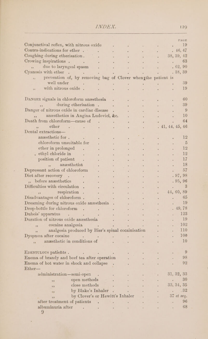 Conjunctival reflex, with nitrous oxide Contra-indications for ether . Coughing during etherisation . Crowing inspirations . . due to laryngeal spam Cyanosis with ether PAGE 19 . 46, 47 38, 30, 42 63 . 62, 90 #38, 89 well under 2 with nitrous oxide . DANGER signals in chloroform anesthesia a during etherisation . : : Danger of nitrous oxide in cardiac disease ms anesthetics in Angina Ludovici, &amp;c. Death from chloroform—cause of - ether Dental extractions— anesthetic for . chloroform unsuitable for ether in prolonged . ethyl chloride in position of patient - anesthetist Depressant action of chloroform Diet after recovery ;, before anesthetics ‘ Difficulties with circulation re respiration Disadvantages of chloroform . Dreaming during nitrous oxide aaeutieein Drop-bottle for chloroform Dubois’ apparatus : Duration of nitrous oxide ne nee a cocaine analgesia , ; ss analgesia produced by Bier’s spinal cocainisation Dyspneea after cocaine » anesthetic in conditions of EDENTULOUS patiefits . Enema of brandy and beef tea after eepaiien Enema of hot water in shock and collapse Ether— administration—semi-open - open methods ais close methods a by Blake’s Inhaler : Ms by Clover’s or Hewitt’s Inhaler after treatment of patients albuminuria after 9 39 19 60 39 9 10 64 12 5 12 12 17 18 ny, . 97, 98 . 95, 96 3 44, 60, 89 65 19 49, 78 123 19 102 110 100 10 9 98 92 31, 32, 33 : 30 33, 34, 35 32 ov et seq. 96 68