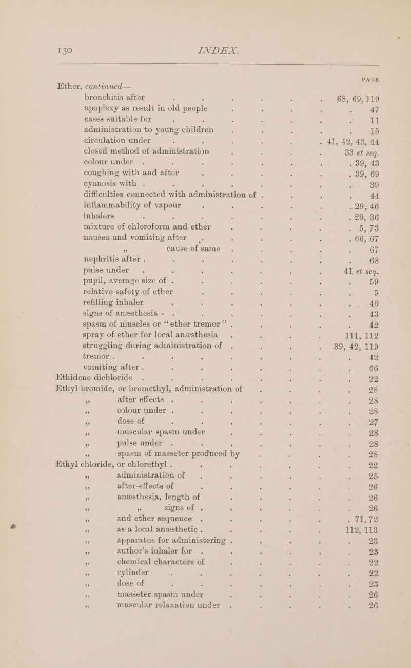 PAGE Ether, continwed— bronchitis after : : 3 4 - 68, 69,119 apoplexy as result in old Bepile 4 7 : : 47 cases suitable for ; ; : : : : 11 administration to young chilies ; ‘ : 15 circulation under : : ; : ian 42, 43, 44 closed method of Phen ciee : : ; : 33 et seq. colour under . ; ; : : : : . 39, 43 coughing with and after j : : : : . 09, 69 cyanosis with . : : : ; : 39 difficulties connected with atau eanen of . : : ; 44 inflammability of vapour 5 5 : : : . 29,46 inhalers ; : : : ; . 20, 36 mixture of chloroform aad ether ‘ : : : 1 Ope nausea and vomiting after ; : ; : , 66,67 * cause of same . , : ; : 67 nephritis after . : : - : P ; 5 68 pulse under. : ; : : ‘ : 41 et seq. pupil, average size of . : ‘ ; j : ; 59 relative safety of ether ; : ; ; : : 5 refilling inhaler 5 : ; A ; , : 40 signs of anesthesia- . : : : : : 43 spasm of muscles or ‘‘ ether gemiae : ; : : : 42 spray of ether for local anesthesia ; ; ; Bm ap O62 struggling during administration of . ‘ : . 89, 42, 119 tremor . : : ; 5 : : . : 42 vomiting after . 3 : : : : : ; 66 Ethidene dichloride . ‘ : : : ‘ 22 Ethyl bromide, or bromethy]l, adimunarenton of . : ‘ ; 28 5 after effects . E ; é ; ‘ : 28 mn colour under . ‘ : , , : A 28 “ dose of ‘ ‘ : ‘ j ; ; 27 55 muscular spasm under : ‘ ' ; : 28 a pulse under . : : : : ‘ 28 - spasm of masseter produced by ; : : : 28 Ethyl chloride, or chlorethyl . . : ; é : ‘ 22 - administration of i ‘ : ; ; 25 i after-effects of . : ‘ ; 5 26 3 anesthesia, length of : ‘ : ct : 26 . 53 signs of . ; : : : : 26 - and ether sequence . . : : i « Whig hee - as a local anesthetic . : ; ‘ : 112, 18 . apparatus for administering . , : : ; 23 - author’s inhaler for . ‘ : ; : ; 23 2 chemical characters of : : F ; ; 22, Re cylinder ’ , : ; - ' ; 22, ii dose of ' , : ; ‘ : ; 23 $s masseter spasm under ; : : , ‘ 26 muscular relaxation under . : : : é 26