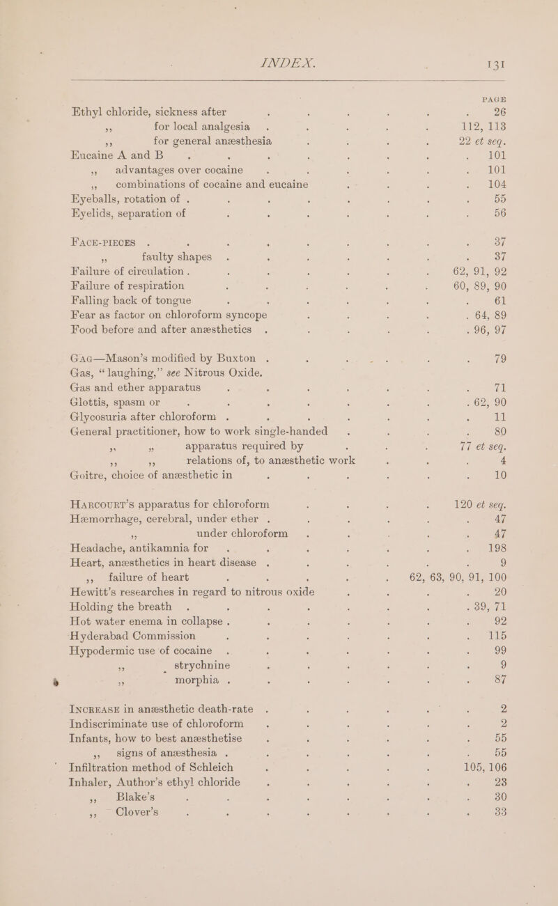 PAGE Ethyl chloride, sickness after ‘ 26 - for local analgesia 112, 11s 58 for general anesthesia 22 et seq. Eucaine A and B 101 5 advantages over cocaine ; 101 ,, combinations of cocaine and eucaine 104 Eyeballs, rotation of . 55 Eyelids, separation of 56 FACE-PIECES : 37 . faulty shapes : 37 Failure of circulation . 62, 91, 92 Failure of respiration 60, 89, 90 Falling back of tongue : 61 Fear as factor on chloroform syncope 64, 89 Food before and after anesthetics 96, 97 Gag—Mason’s modified by Buxton 79 Gas, “laughing,” see Nitrous Oxide. Gas and ether apparatus : (al Glottis, spasm or 2625, 90 Glycosuria after chloroform Va General practitioner, how to work nei: onde | 80 - = apparatus required by 17 et seq, Ak relations of, to anesthetic work 4 Goitre, noite of anesthetic in 10 HARcOURT’S apparatus for chloroform 120 et seq. Hemorrhage, cerebral, under ether . 47 under chloroform 47 Headache, eaten for 198 Heart, anzesthetics in heart disease ; é 9 ,, failure of heart 62, 63,90, OT, 100 Hewitt’s researches in regard to ninons meds : 20 Holding the breath &gt; Seed Hot water enema in collapse . 92 ‘Hyderabad Commission 115 Hypodermic use of cocaine 99 * _ strychnine ) &lt; morphia . 87 INCREASE in anesthetic death-rate 2 Indiscriminate use of chloroform 2 Infants, how to best anesthetise 55 » signs of anesthesia . 55 Infiltration method of Schleich 105, 106 Inhaler, Author’s ethyl chloride 23 » Blake’s 30 5, Clover’s 33