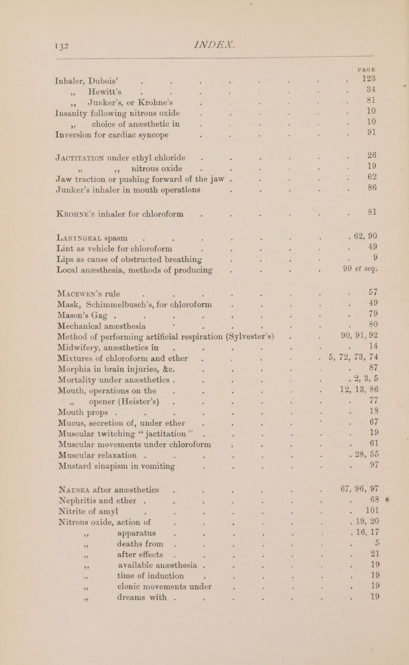 Inhaler, Dubois’ » Hewitt’s : », Junker’s, or Krohne’s Insanity following nitrous oxide ‘es choice of anesthetic in Inversion for cardiac syncope JACTITATION under ethyl chloride 96 5, . nitrous oxide ; Jaw traction or pushing forward of the jaw . Junker’s inhaler in mouth operations KROHNE’S inhaler for chloroform LARYNGEAL spasm Lint as vehicle for chlor Stet Lips as cause of obstructed breathing Local anesthesia, methods of producing MaAceEwen’s rule Mask, Schimmelbusch’s, for ahlonetartn Mason’s Gag . Mechanical anesthesia Method of performing artificial sepsinapion (Sylveries s) Midwifery, anzesthetics in Mixtures of chloroform and ether Morphia in brain injuries, &amp;c. Mortality under anesthetics . Mouth, operations on the ‘4, opener (Heister’s) Mouth props . Mucus, secretion of, rn shee Muscular twitching ‘ jactitation ”’ Muscular movements under chloroform Muscular relaxation : Mustard sinapism in vomiting NAvSEA after anesthetics Nephritis and ether Nitrite of amyl Nitrous oxide, action of o apparatus PY deaths from  after effects a available anesthesia . ? time of induction = clonic movements under i dreams with . 81 49 9 57 49 79 80 14 87 ee 18 67 19 61 oF 96, 97 68 101 5 21 19 19 19 19