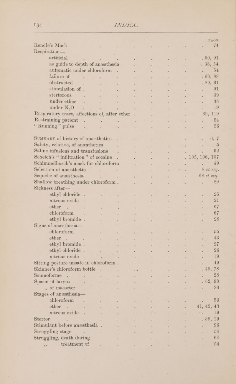 Rendle’s Mask Respiration— artificial as guide to depth of aaeethoan automatic under chloroform failure of obstructed stimulation of . stertorous under ether under N,O . Respiratory tract, affections of, iber ether . Restraining patient “Running ” pulse Summary of history of anesthetics Safety, relative, of anesthetics Saline infusions and transfusions Scheich’s “ infiltration ”’ of cocaine Schimmelbusch’s mask for chloroform Selection of anesthetic Sequele of anesthesia Shallow breathing under Ghine hide. Sickness after— ethyl chloride . nitrous oxide ether . ; ; ; chloroform ethyl bromide . Signs of aneesthesia— chloroform ether ; ethyl bromide . ethyl chloride . nitrous oxide ' Sitting posture unsafe in chloroform . Somnoforme . Spasm of larynx ,, of masseter Stages of anzesthesia— chloroform ether nitrous oxide Stertor : Stimulant before ae wees . Struggling stage Struggling, death during i treatment of 90, 91 . 38, 54 n° Be . 60, 89 9, 61 91 39 38 19 69, 119 54 56 ne 5 : 92 - 105, 106, 107 49 8 et seq. 68 et seq. : 89 . 49, 78 . 62, 90 41, 42, 48 39, 19