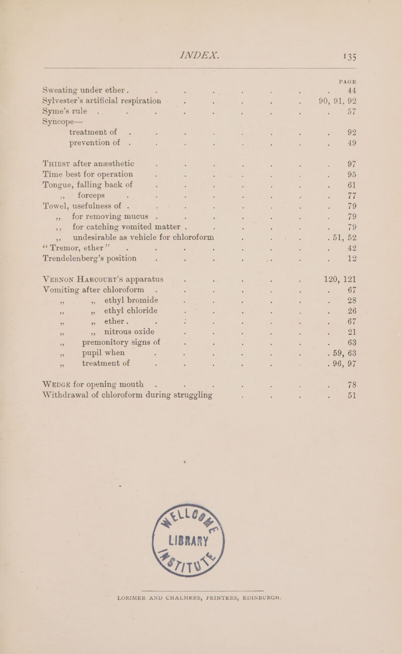 B t, PAGE Sweating under ether. 44 Sylvester’s artificial respiration 90, 91,92 Syme’s rule 57 Syncope— treatment of 92 prevention of 49 Time best for operation 95 Tongue, falling back of 61 ,, forceps TE Towel, usefulness of . 79 ,, for removing mucus ; 79 ,, for catching vomited matter . ; 79 ,, undesirable as vehicle for chloroform sO OZ ‘* Tremor, ether” 42 Trendelenberg’s position 12 VERNON HARCOURT’S apparatus 120, 121 Vomiting after chloroform 67 - ,, ethyl bromide 28 5 » ethyl chloride 26 a » ether. 67 ss 5, nitrous oxide i x premonitory signs of 63 as pupil when 59, 63 Fa treatment of 96, 97 WEDGE for opening mouth 78 Withdrawal of chloroform during Seaaoelne 51