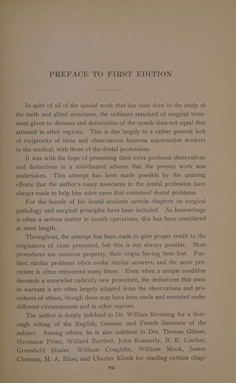 PREFACE TO FIRST EDITION In spite of all of the special work that has been done in the study of the teeth and allied structures, the ordinary standard of surgical treat~- ment given to diseases and deformities of the mouth does not equal that attained in other regions. ‘This is due largely to a rather general lack of reciprocity of ideas and observations between constructive workers in the medical, with those of the dental professions. It was with the hope of presenting their more pertinent observations and deductions in a codrdinated scheme that the present work was undertaken. ‘This attempt has been made possible by the untiring efforts that the author’s many associates in the dental profession have always made to help him solve cases that contained dental problems. For the benefit of his dental students certain chapters on surgical pathology and surgical principles have been included. As hemorrhage is often a serious matter in mouth operations, this has been considered at some length. Throughout, the attempt has been made to give proper credit to the originators of ideas presented, but this is not always possible. Most procedures are common property, their origin having been lost. Fur- ther, similar problems often evoke similar answers, and the same pro- cedure is often reinvented many times. Even when a unique condition demands a somewhat radically new procedure, the deductions that seem to warrant it are often largely adapted from the observations and pro- cedures of others, though these may have been made and executed under different circumstances and in other regions. The author is deeply indebted to Dr. William Krenning for a thor- ough sifting of the English, German, and French literature of the subject. Among others, he is also indebted to Drs. Thomas Gilmer, Hermann Prinz, Willard Bartlett, John Kennerly, B. E. Lischer, Greenfield Sluder, William Coughlin, William Mook, James Clemens, M. A. Bliss, and Charles Klenk for reading certain chap- VII oom