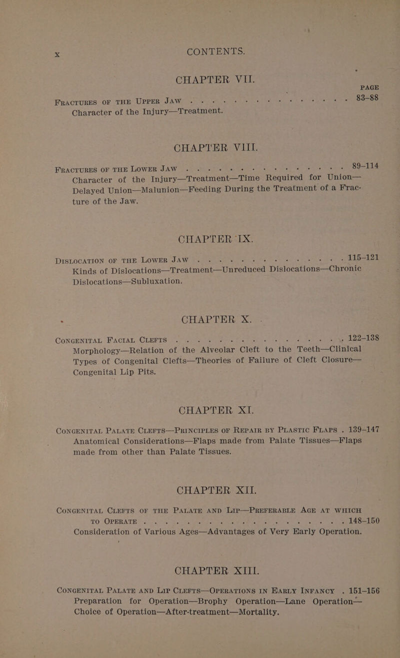 CHAPTER VH. PAGE FRACTURES OF THE UPPER JAW . 83-88 Character of the Injury—Treatment. CHAPTER VIII. FRACTURES OF THE LOWER JAW 89-114 Character of the vaio oneneioe eae pau iibed for Union— Delayed Union—Malunion—Feeding During the Treatment of a Frac- ture of the Jaw. CHAPTER&lt;1TX. DISLOCATION OF THE LOWER JAW .. . 3 ie a panes Kinds of Dislocdtione: firia tates Tier] Hidoeutione wOneoNte Dislocations—Subluxation. ; CHAPTER X. CONGENITAL FACIAL CLEFTS .. . . as \y AZZ47SS Morphology-—Relation of the areolar Cleft été tie Teeth—Clinical Types of Congenital Clefts—Theories of Failure of Cleft Closure— Congenital Lip Pits. CHAPTER XI. CONGENITAL PALATE CLEFTS—PRINCIPLES OF REPAIR BY PLASTIC FLAPS . 189-147 Anatomical Considerations—Flaps made from Palate Tissues—F laps made from other than Palate Tissues. CHAPTER XII. CONGENITAL CLEFTS OF THE PALATE AND LIP—PREFERABLE AGE AT WHICH TO OPERATE .. . . « « « 148-150 Consideration of Various Asks lire cans of ey Warly Gdaratiee CHAPTER XIII. CONGENITAL PALATE AND LIP CLEFTS—OPERATIONS IN HARLY INFANCY . 151-156 Preparation for Operation—Brophy Operation—Lane Operation— Choice of Operation—After-treatment—Mortality.