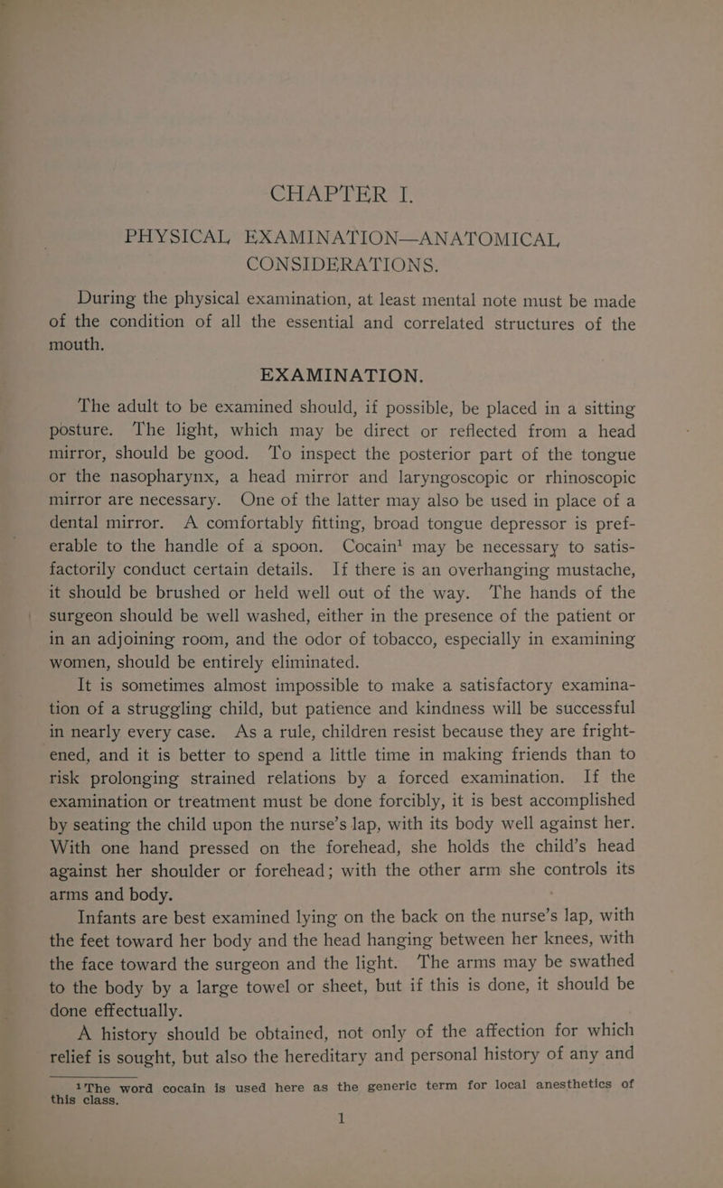 CHAP THR T. PHYSICAL EXAMINATION—ANATOMICAL, CONSIDERATIONS. During the physical examination, at least mental note must be made of the condition of all the essential and correlated structures of the mouth. EXAMINATION. The adult to be examined should, if possible, be placed in a sitting posture. The light, which may be direct or reflected from a head mirror, should be good. ‘To inspect the posterior part of the tongue or the nasopharynx, a head mirror and laryngoscopic or rhinoscopic mirror are necessary. One of the latter may also be used in place of a dental mirror. A comfortably fitting, broad tongue depressor is pref- erable to the handle of a spoon. Cocaint may be necessary to satis- factorily conduct certain details. If there is an overhanging mustache, it should be brushed or held well out of the way. The hands of the surgeon should be well washed, either in the presence of the patient or in an adjoining room, and the odor of tobacco, especially in examining women, should be entirely eliminated. It is sometimes almost impossible to make a satisfactory examina- tion of a struggling child, but patience and kindness will be successful in nearly every case. Asa rule, children resist because they are fright- ened, and it is better to spend a little time in making friends than to risk prolonging strained relations by a forced examination. If the examination or treatment must be done forcibly, it is best accomplished by seating the child upon the nurse’s lap, with its body well against her. With one hand pressed on the forehead, she holds the child’s head against her shoulder or forehead; with the other arm she controls its arms and body. Infants are best examined lying on the back on the nurse’s lap, with the feet toward her body and the head hanging between her knees, with the face toward the surgeon and the light. The arms may be swathed to the body by a large towel or sheet, but if this is done, it should be done effectually. A history should be obtained, not only of the affection for which relief is sought, but also the hereditary and personal history of any and 1he word cocain is used here as the generic term for local anesthetics of this class.