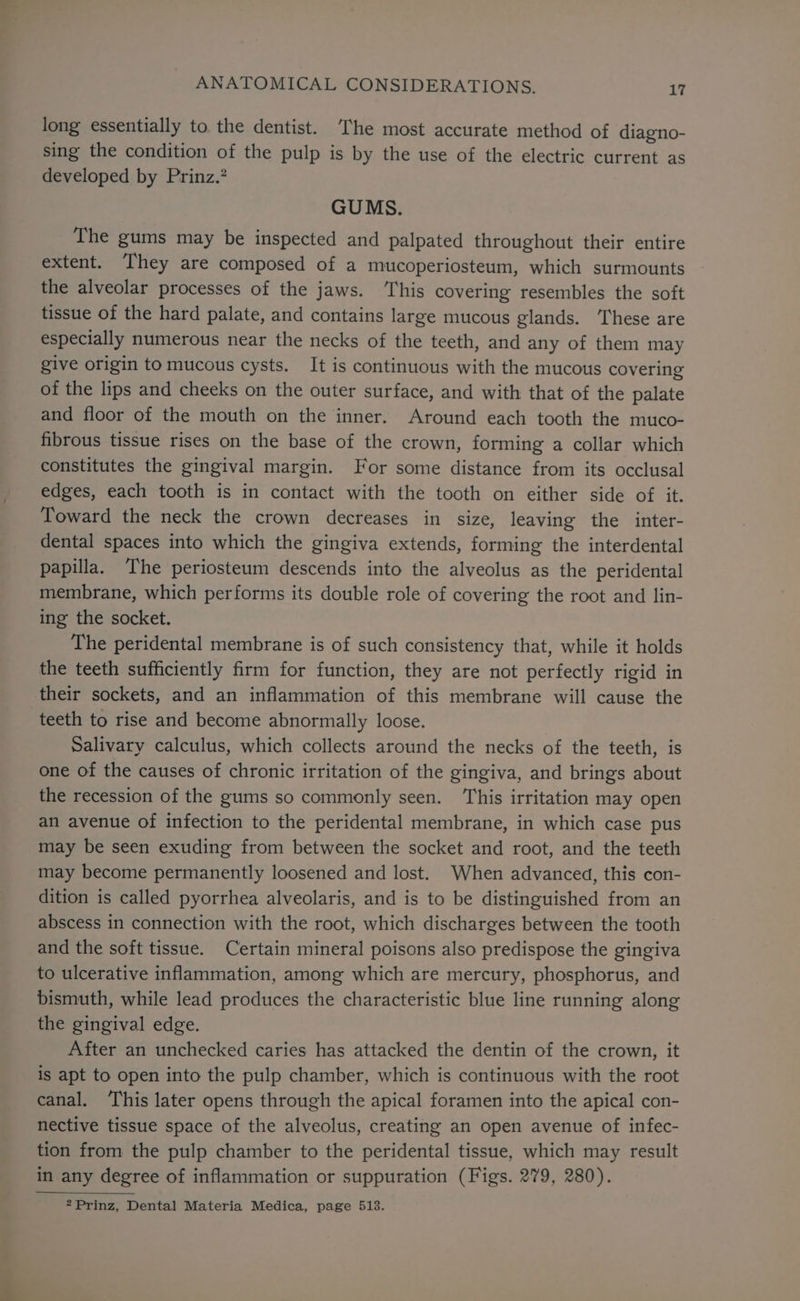 long essentially to the dentist. ‘The most accurate method of diagno- sing the condition of the pulp is by the use of the electric current as developed by Prinz.’ GUMS. The gums may be inspected and palpated throughout their entire extent. They are composed of a mucoperiosteum, which surmounts the alveolar processes of the jaws. This covering resembles the soft tissue of the hard palate, and contains large mucous glands. ‘These are especially numerous near the necks of the teeth, and any of them may give origin to mucous cysts. It is continuous with the mucous covering of the lips and cheeks on the outer surface, and with that of the palate and floor of the mouth on the inner. Around each tooth the muco- fibrous tissue rises on the base of the crown, forming a collar which constitutes the gingival margin. For some distance from its occlusal edges, each tooth is in contact with the tooth on either side of it. Toward the neck the crown decreases in size, leaving the inter- dental spaces into which the gingiva extends, forming the interdental papilla. The periosteum descends into the alveolus as the peridental membrane, which performs its double role of covering the root and lin- ing the socket. The peridental membrane is of such consistency that, while it holds the teeth sufficiently firm for function, they are not perfectly rigid in their sockets, and an inflammation of this membrane will cause the teeth to rise and become abnormally loose. Salivary calculus, which collects around the necks of the teeth, is one of the causes of chronic irritation of the gingiva, and brings about the recession of the gums so commonly seen. This irritation may open an avenue of infection to the peridental membrane, in which case pus may be seen exuding from between the socket and root, and the teeth may become permanently loosened and lost. When advanced, this con- dition is called pyorrhea alveolaris, and is to be distinguished from an abscess in connection with the root, which discharges between the tooth and the soft tissue. Certain mineral poisons also predispose the gingiva to ulcerative inflammation, among which are mercury, phosphorus, and bismuth, while lead produces the characteristic blue line running along the gingival edge. After an unchecked caries has attacked the dentin of the crown, it is apt to open into the pulp chamber, which is continuous with the root canal. This later opens through the apical foramen into the apical con- nective tissue space of the alveolus, creating an open avenue of infec- tion from the pulp chamber to the peridental tissue, which may result in any degree of inflammation or suppuration (Figs. 279, 280). 2Prinz, Dental Materia Medica, page 513.