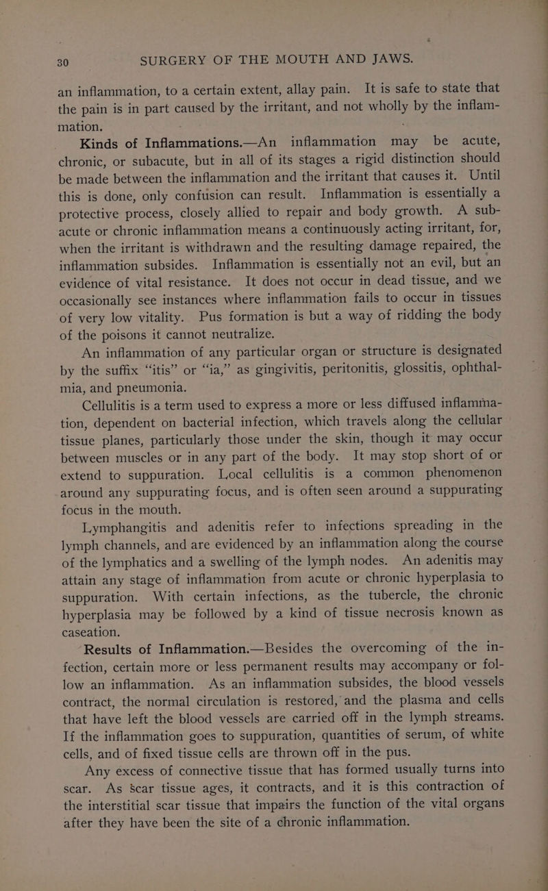 an inflammation, to a certain extent, allay pain. It is safe to state that the pain is in part caused by the irritant, and not wholly by the inflam- mation. Kinds of Inflammations.—An inflammation may be acute, chronic, or subacute, but in all of its stages a rigid distinction should be made between the inflammation and the irritant that causes it. Until this is done, only confusion can result. Inflammation is essentially a protective process, closely allied to repair and body growth. A sub- acute or chronic inflammation means a continuously acting irritant, for, when the irritant is withdrawn and the resulting damage repaired, the inflammation subsides. Inflammation is essentially not an evil, but an evidence of vital resistance. It does not occur in dead tissue, and we occasionally see instances where inflammation fails to occur in tissues of very low vitality. Pus formation is but a way of ridding the body of the poisons it cannot neutralize. An inflammation of any particular organ or structure is designated by the suffix “itis” or “ia,” as gingivitis, peritonitis, glossitis, ophthal- mia, and pneumonia. Cellulitis is a term used to express a more or less diffused inflamma- tion, dependent on bacterial infection, which travels along the cellular tissue planes, particularly those under the skin, though it may occur between muscles or in any part of the body. It may stop short of or extend to suppuration. Local cellulitis is a common phenomenon around any suppurating focus, and is often seen around a suppurating focus in the mouth. Lymphangitis and adenitis refer to infections spreading in the lymph channels, and are evidenced by an inflammation along the course of the lymphatics and a swelling of the lymph nodes. An adenitis may attain any stage of inflammation from acute or chronic hyperplasia to suppuration. With certain infections, as the tubercle, the chronic hyperplasia may be followed by a kind of tissue necrosis known as caseation. ‘Results of Inflammation.—Besides the overcoming of the in- fection, certain more or less permanent results may accompany or fol- low an inflammation. As an inflammation subsides, the blood vessels contract, the normal circulation is restored, and the plasma and cells that have left the blood vessels are carried off in the lymph streams. If the inflammation goes to suppuration, quantities of serum, of white cells, and of fixed tissue cells are thrown off in the pus. Any excess of connective tissue that has formed usually turns into scar. As Scar tissue ages, it contracts, and it is this contraction of the interstitial scar tissue that impairs the function of the vital organs after they have been the site of a chronic inflammation.