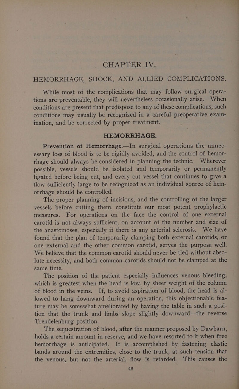 HEMORRHAGE, SHOCK, AND ALLIED COMPLICATIONS. While most of the complications that may follow surgical opera- tions are preventable, they will nevertheless occasionally arise. When conditions are present that predispose to any of these complications, such conditions may usually be recognized in a careful preoperative exam- ination, and be corrected by proper treatment. HEMORRHAGE. Prevention of Hemorrhage.—In surgical operations the unnec- essary loss of blood is to be rigidly avoided, and the control of hemor- rhage should always be considered in planning the technic. Wherever possible, vessels should be isolated and temporarily or permanently ligated before being cut, and every cut vessel that continues to give a flow sufficiently large to be recognized as an individual source of hem- orrhage should be controlled. The proper planning of incisions, and the controlling of the larger vessels before cutting them, constitute our most potent prophylactic measures. For operations on the face the control of one external carotid is not always sufficient, on account of the number and size of the anastomoses, especially if there is any arterial sclerosis. We have found that the plan of temporarily clamping both external carotids, or one external and the other common carotid, serves the purpose well. We believe that the common carotid should never be tied without abso- lute necessity, and both common carotids should not be clamped at the same time. The position of the patient especially influences venous bleeding, which is greatest when the head is low, by sheer weight of the column of blood in the veins. If, to avoid aspiration of blood, the head is al- lowed to hang downward during an operation, this objectionable fea- ture may be somewhat ameliorated by having the table in such a posi- tion that the trunk and limbs slope slightly downward—the reverse Trendelenburg position. The sequestration of blood, after the manner proposed by Dawbarn, holds a certain amount in reserve, and we have resorted to it when free hemorrhage is anticipated. It is accomplished by fastening elastic bands around the extremities, close to the trunk, at such tension that the venous, but not the arterial, flow is retarded. This causes the