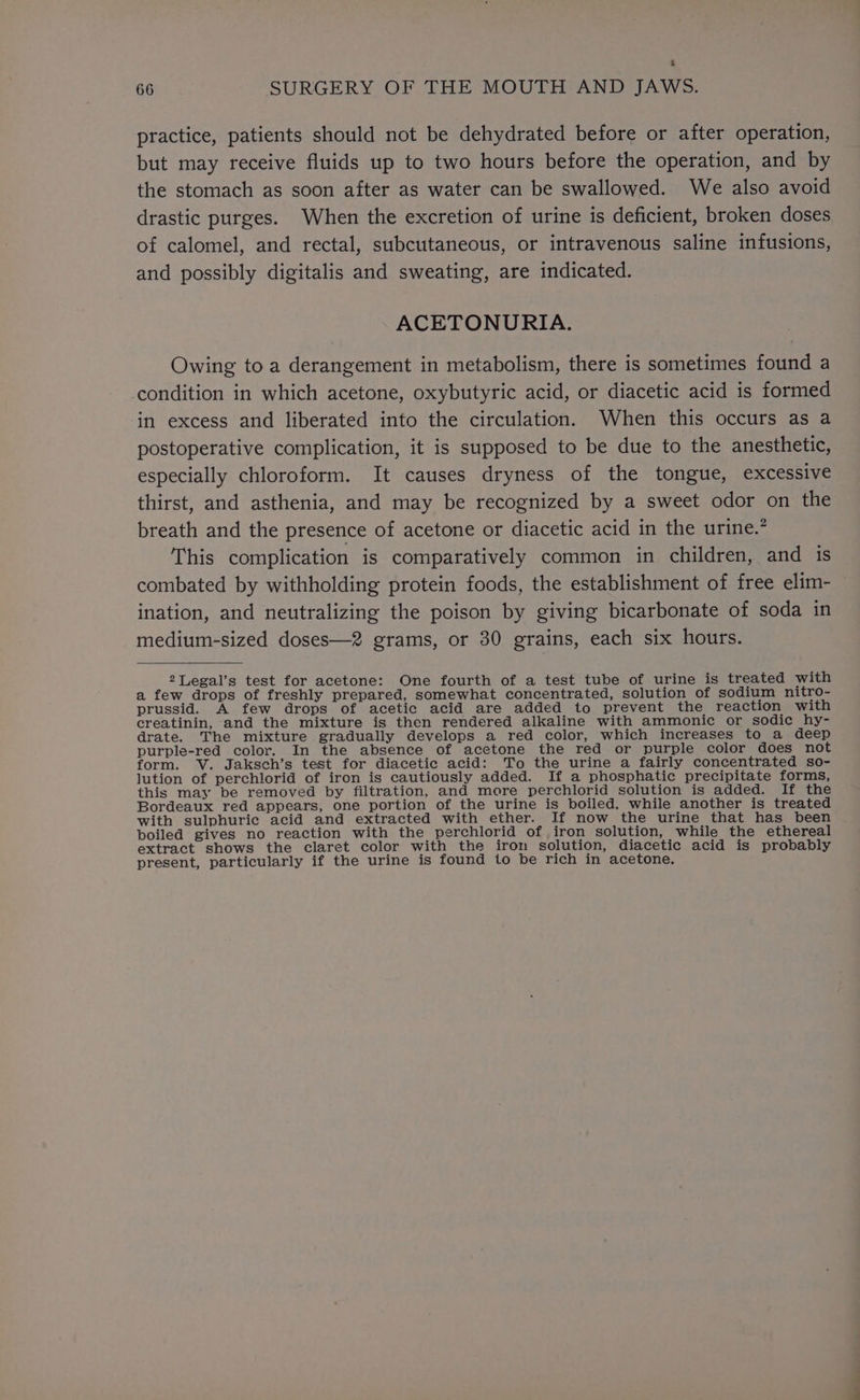 6 66 SURGERY OF THE MOUTH AND JAWS. practice, patients should not be dehydrated before or after operation, but may receive fluids up to two hours before the operation, and by the stomach as soon after as water can be swallowed. We also avoid drastic purges. When the excretion of urine is deficient, broken doses of calomel, and rectal, subcutaneous, or intravenous saline infusions, and possibly digitalis and sweating, are indicated. ACETONURIA. Owing to a derangement in metabolism, there is sometimes found a condition in which acetone, oxybutyric acid, or diacetic acid is formed in excess and liberated into the circulation. When this occurs as a postoperative complication, it is supposed to be due to the anesthetic, especially chloroform. It causes dryness of the tongue, excessive thirst, and asthenia, and may be recognized by a sweet odor on the breath and the presence of acetone or diacetic acid in the urine.’ This complication is comparatively common in children, and is combated by withholding protein foods, the establishment of free elim- ination, and neutralizing the poison by giving bicarbonate of soda in medium-sized doses—2 grams, or 30 grains, each six hours. 2Legal’s test for acetone: One fourth of a test tube of urine is treated with a few drops of freshly prepared, somewhat concentrated, solution of sodium nitro- prussid. A few drops of acetic acid are added to prevent the reaction with creatinin, and the mixture is then rendered alkaline with ammonic or sodic hy- drate. The mixture gradually develops a red color, which increases to a deep purple-red color. In the absence of acetone the red or purple color does not form. V. Jaksch’s test for diacetic acid: To the urine a fairly concentrated so- lution of perchlorid of iron is cautiously added. If a phosphatic precipitate forms, this may be removed by filtration, and more perchlorid solution is added. If the Bordeaux red appears, one portion of the urine is boiled, while another is treated with sulphuric acid and extracted with ether. If now the urine that has been boiled gives no reaction with the perchlorid of iron solution, while the ethereal extract shows the claret color with the iron solution, diacetic acid is probably present, particularly if the urine is found to be rich in acetone.