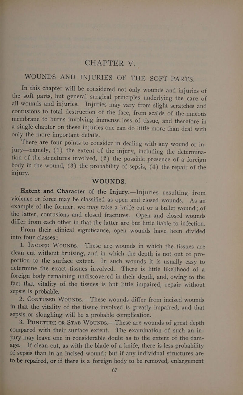 CHAPTER V. WOUNDS AND INJURIES OF THE SOFT PARTS. In this chapter will be considered not only wounds and injuries of the soft parts, but general surgical principles underlying the care of all wounds and injuries. Injuries may vary from slight scratches and contusions to total destruction of the face, from scalds of the mucous membrane to burns involving immense loss of tissue, and therefore in a single chapter on these injuries one can do little more than deal with only the more important details. There are four points to consider in dealing with any wound or in- jury—namely, (1) the extent of the injury, including the determina- tion of the structures involved, (2) the possible presence of a foreign body in the wound, (3) the probability of sepsis, (4) the repair of the injury. WOUNDS. Extent and Character of the Injury.—Injuries resulting from violence or force may be classified as open and closed wounds. As an example of the former, we may take a knife cut or a bullet wound ; of the latter, contusions and closed fractures. Open and closed wounds differ from each other in that the latter are but little liable to infection. From their clinical significance, open wounds have been divided into four classes: 1. INctsED Wounps.—These are wounds in which the tissues are clean cut without bruising, and in which the depth is not out of pro- portion to the surface extent. In such wounds it is usually easy to determine the exact tissues involved. There is little likelihood of a foreign body remaining undiscovered in their depth, and, owing to the fact that vitality of the tissues is but little impaired, repair without Sepsis is probable. 2. ContusED Wounps.—These wounds differ from incised wounds in that the vitality of the tissue involved is greatly impaired, and that sepsis or sloughing will be a probable complication. 3. PUNCTURE OR STAB WounpDs.—These are wounds of great depth compared with their surface extent. The examination of such an in- jury may leave one in considerable doubt as to the extent of the dam- age. If clean cut, as with the blade of a knife, there is less probability of sepsis than in an incised wound; but if any individual structures are to be repaired, or if there is a foreign body to be removed, enlargement
