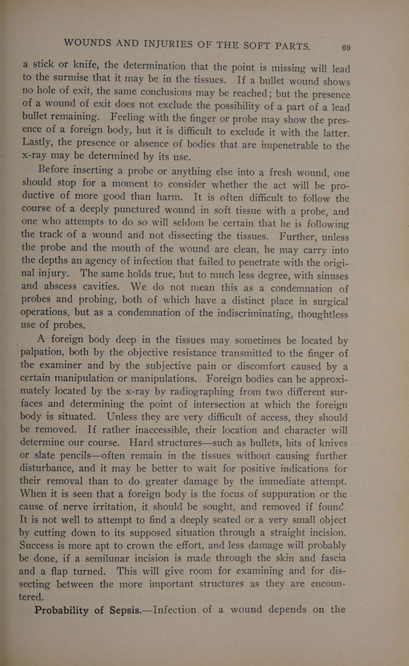 a stick or knife, the determination that the point is missing will lead to the surmise that it may be in the tissues. If a bullet wound shows no hole of exit, the same conclusions may be reached; but the presence of a wound of exit does not exclude the possibility of a part of a lead bullet remaining. Feeling with the finger or probe may show the pres- ence of a foreign body, but it is difficult to exclude it with the latter. Lastly, the presence or absence of bodies that are impenetrable to the x-ray may be determined by its use. Betore inserting a probe or anything else into a fresh wound, one should stop for a moment to consider whether the act will be pro- ductive of more good than harm. It is often difficult to follow the course of a deeply punctured wound in soft tissue with a probe, and one who attempts to do so will seldom be certain that he is following the track of a wound and not dissecting the tissues. Further, unless the probe and the mouth of the wound are clean, he may carry into the depths an agency of infection that failed to penetrate with the origi- nal injury. The same holds true, but to much less degree, with sinuses and abscess cavities. We do not mean this as a condemnation of probes and probing, both of which have a distinct place in surgical operations, but as a condemnation of the indiscriminating, thoughtless use of probes. A foreign body deep in the tissues may sometimes be located by palpation, both by the objective resistance transmitted to the finger of the examiner and by the subjective pain or discomfort caused by a certain manipulation or manipulations. Foreign bodies can be approxi- mately located by the x-ray by radiographing from two different sur- faces and determining the point of intersection at which the foreign body is situated. Unless they are very difficult of access, they should be removed. If rather inaccessible, their location and character will determine our course. Hard structures—such as bullets, bits of knives or slate pencils—often remain in the tissues without causing further disturbance, and it may be better to wait for positive indications for their removal than to do greater damage by the immediate attempt. When it is seen that a foreign body is the focus of suppuration or the cause of nerve irritation, it should be sought, and removed if founc. It is not well to attempt to find a deeply seated or a very small object by cutting down to its supposed situation through a straight incision. Success is more apt to crown the effort, and less damage will probably be done, if a semilunar incision is made through the skin and fascia and a flap turned. This will give room for examining and for dis- secting between the more important structures as they are encoun- tered. Probability of Sepsis.—Infection of a wound depends on the