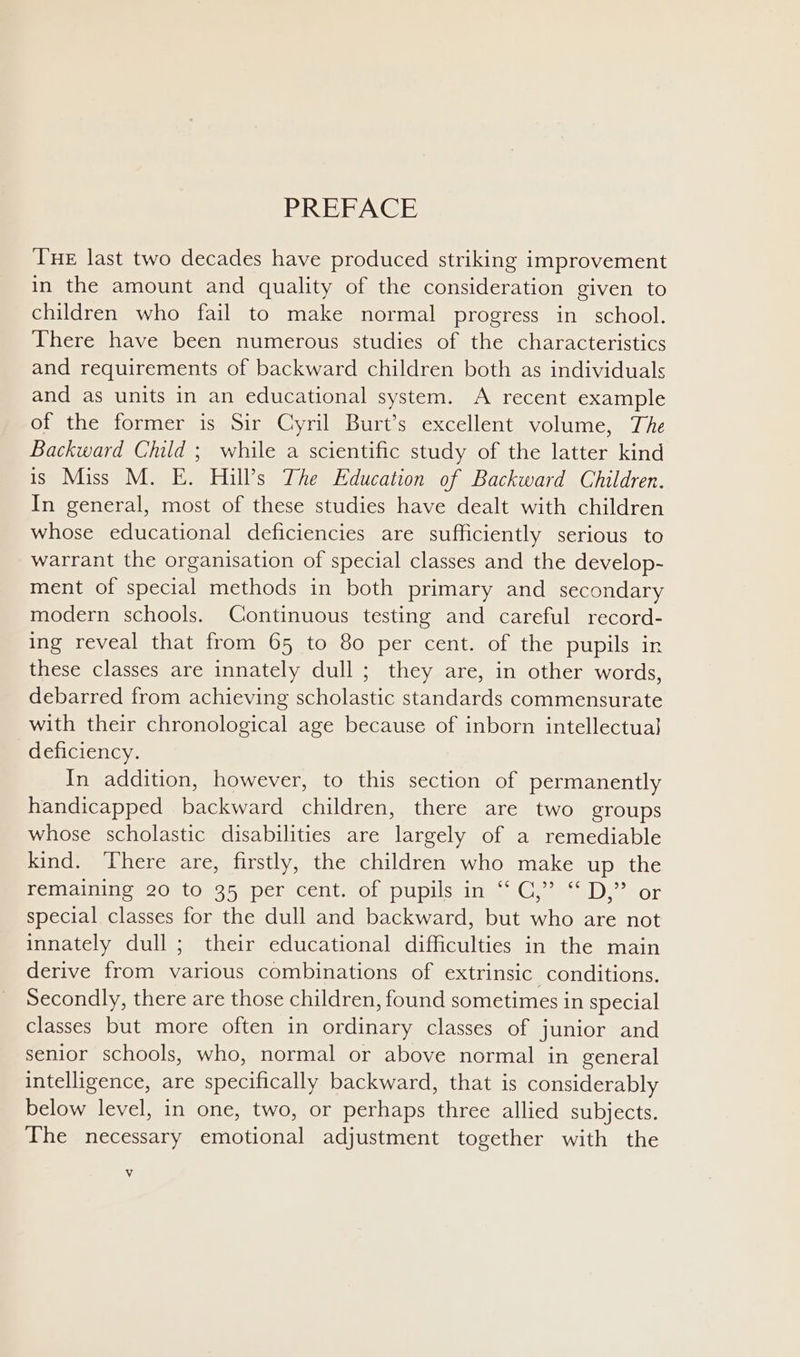 PREFACE Tue last two decades have produced striking improvement in the amount and quality of the consideration given to children who fail to make normal progress in school. There have been numerous studies of the characteristics and requirements of backward children both as individuals and as units in an educational system. A recent example of the former is Sir Cyril Burt’s excellent volume, The Backward Child ; while a scientific study of the latter kind is Miss M. E. Hill’s The Education of Backward Children. In general, most of these studies have dealt with children whose educational deficiencies are sufficiently serious to warrant the organisation of special classes and the develop- ment of special methods in both primary and secondary modern schools. Continuous testing and careful record- ing reveal that from 65 to 80 per cent. of the pupils in these classes are innately dull ; they are, in other words, debarred from achieving scholastic standards commensurate with their chronological age because of inborn intellectual} deficiency. In addition, however, to this section of permanently handicapped backward children, there are two groups whose scholastic disabilities are largely of a remediable kind. There are, firstly, the children who make up the remaining 20 to 35 per cent. of pupils in “* CC,’ “D,” or special classes for the dull and backward, but who are not innately dull; their educational difficulties in the main derive from various combinations of extrinsic conditions. Secondly, there are those children, found sometimes in special classes but more often in ordinary classes of junior and senior schools, who, normal or above normal in general intelligence, are specifically backward, that is considerably below level, in one, two, or perhaps three allied subjects. The necessary emotional adjustment together with the