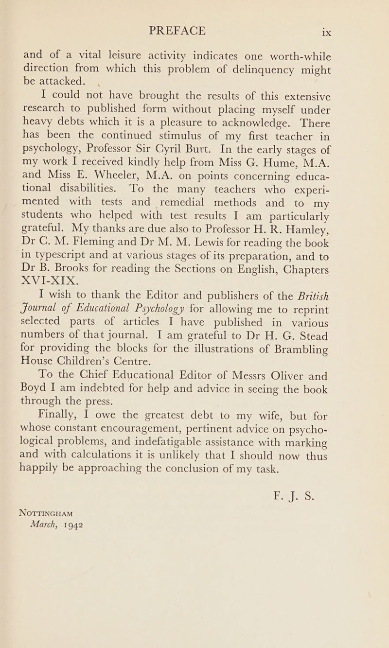 and of a vital leisure activity indicates one worth-while direction from which this problem of delinquency might be attacked. , I could not have brought the results of this extensive research to published form without placing myself under heavy debts which it is a pleasure to acknowledge. There has been the continued stimulus of my first teacher in psychology, Professor Sir Cyril Burt. In the early stages of my work I received kindly help from Miss G. Hume, M.A. and Miss E. Wheeler, M.A. on points concerning educa- tional disabilities. To the many teachers who experi- mented with tests and remedial methods and to my students who helped with test results I am _ particularly grateful. My thanks are due also to Professor H. R. Hamley, Dr CG. M. Fleming and Dr M. M. Lewis for reading the book in typescript and at various stages of its preparation, and to Dr B. Brooks for reading the Sections on English, Chapters XVI-XIX. I wish to thank the Editor and publishers of the British Journal of Educational Psychology for allowing me to reprint selected parts of articles I have published in various numbers of that journal. I am grateful to Dr H. G. Stead for providing the blocks for the illustrations of Brambling House Children’s Centre. To the Chief Educational Editor of Messrs Oliver and Boyd I am indebted for help and advice in seeing the book through the press. Finally, I owe the greatest debt to my wife, but for whose constant encouragement, pertinent advice on psycho- logical problems, and indefatigable assistance with marking and with calculations it is unlikely that I should now thus happily be approaching the conclusion of my task. Heelies. NOTTINGHAM March, 1942