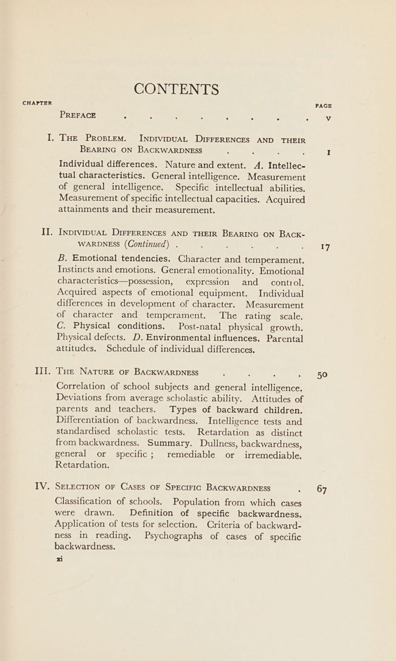 CONTENTS THE PRoBLEM. INDIVIDUAL DIFFERENCES AND THEIR BEARING ON BACKWARDNESS Individual differences. Nature and extent. A. Intellec- tual characteristics. General intelligence. Measurement of general intelligence. Specific intellectual abilities. Measurement of specific intellectual capacities. Acquired attainments and their measurement. INDIVIDUAL DIFFERENCES AND THEIR BEARING ON BACK- WARDNESS (Continued) . B. Emotional tendencies. Character and temperament. Instincts and emotions. General emotionality. Emotional characteristics—possession, expression and_ control. Acquired aspects of emotional equipment. Individual differences in development of character. Measurement of character and temperament. The rating scale. C. Physical conditions. Post-natal physical growth. Physical defects. D. Environmental influences. Parental attitudes. Schedule of individual differences. THe NATURE OF BACKWARDNESS Correlation of school subjects and general intelligence. Deviations from average scholastic ability. Attitudes of parents and teachers. Types of backward children. Differentiation of backwardness. Intelligence tests and standardised scholastic tests. Retardation as distinct from backwardness. Summary. Dullness, backwardness, general or specific; remediable or _ irremediable. Retardation. SELECTION OF CAsEs OF SPECIFIC BACKWARDNESS : Classification of schools. Population from which cases were drawn. Definition of specific backwardness. Application of tests for selection. Criteria of backward- ness in reading. Psychographs of cases of specific backwardness. . ° x PAGE 17 50 67