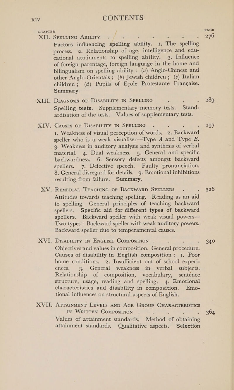 XID XIII. XIV. XV. XVI. XVIT, CONTENTS SPELLING ABILITY . ‘ : : ; Factors influencing spelling ability. 1, The spelling process. 2. Relationship of age, intelligence and edu- cational attainments to spelling ability. 3. Influence of foreign parentage, foreign language in the home and bilingualism on spelling ability : (a) Anglo-Chinese and other Anglo-Orientals ; (5) Jewish children ; (c) Italian children; (d) Pupils of Egole Protestante Frangaise. Summary. DIAGNOsIS OF DISABILITY IN SPELLING Spelling tests. Supplementary memory tests. Stand- ardisation of the tests. Values of supplementary tests. CAUSES OF DISABILITY IN SPELLING 1. Weakness of visual perception of words. 2. Backward speller who is a weak visualiser—Type A and Type B. 3. Weakness in auditory analysis and synthesis of verbal material. 4. Dual weakness. 5. General and specific backwardness. 6. Sensory defects amongst backward spellers. 7. Defective speech. Faulty pronunciation. 8. General disregard for details. 9. Emotional inhibitions resulting from failure. Summary. REMEDIAL TEACHING OF BACKWARD SPELLERS Attitudes towards teaching spelling. Reading as an aid to spelling. General principles of teaching backward spellers. Specific aid for different types of backward spellers. Backward speller with weak visual powers— Two types : Backward speller with weak auditory powers. Backward speller due to temperamental causes. DIsABILITY IN ENGLISH COMPOSITION Objectives and values in composition. General procedure. Causes of disability in English composition: 1. Poor home conditions. 2. Insufficient out of school experi- ences. 3. General weakness in verbal subjects. Relationship of composition, vocabulary, sentence structure, usage, reading and spelling. 4. Emotional characteristics and disability in composition. Emo- tional influences on structural aspects of English. ATTAINMENT LEVELS AND AGE GROUP CHARACTERISTICS IN WRITTEN COMPOSITION : ; : Values of attainment standards. Method of obtaining attainment standards. Qualitative aspects. Selection PAGE 276 289 297 326 o20 364