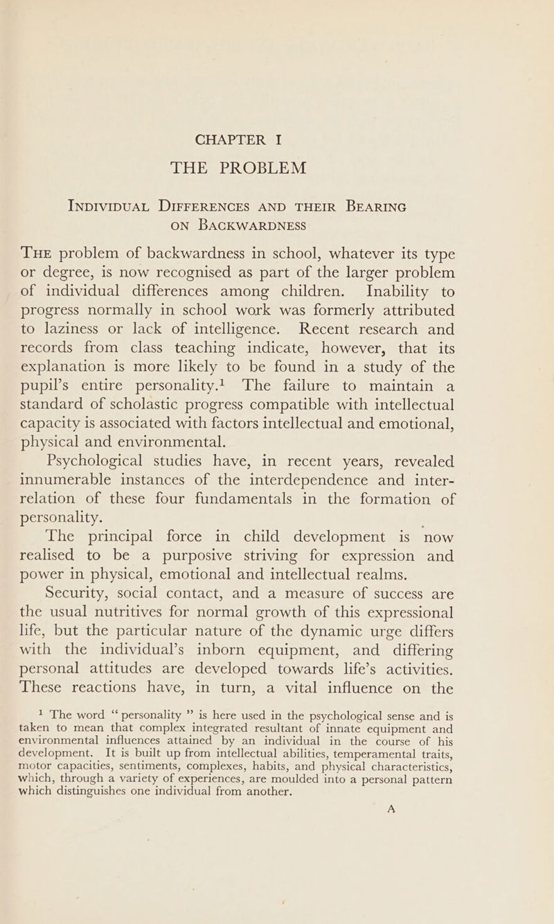 THE PROBLEM INDIVIDUAL DIFFERENCES AND THEIR BEARING ON BACKWARDNESS THE problem of backwardness in school, whatever its type or degree, is now recognised as part of the larger problem of individual differences among children. Inability to progress normally in school work was formerly attributed to laziness or lack of intelligence. Recent research and records from class teaching indicate, however, that its explanation is more likely to be found in a study of the Rope Ii om DelsODality: amt estall li cam Ommnialntainimea standard of scholastic progress compatible with intellectual capacity is associated with factors intellectual and emotional, physical and environmental. Psychological studies have, in recent years, revealed innumerable instances of the interdependence and _inter- relation of these four fundamentals in the formation of personality. The principal force in child development is now realised to be a purposive striving for expression and power in physical, emotional and intellectual realms. Security, social contact, and a measure of success are the usual nutritives for normal growth of this expressional life, but the particular nature of the dynamic urge differs with the individual’s inborn equipment, and differing personal attitudes are developed towards life’s activities. These reactions have, in turn, a vital influence on the 1 The word “ personality ”’ is here used in the psychological sense and is taken to mean that complex integrated resultant of innate equipment and environmental influences attained by an individual in the course of his development. It is built up from intellectual abilities, temperamental traits, motor capacities, sentiments, complexes, habits, and physical characteristics, which, through a variety of experiences, are moulded into a personal pattern which distinguishes one individual from another. A