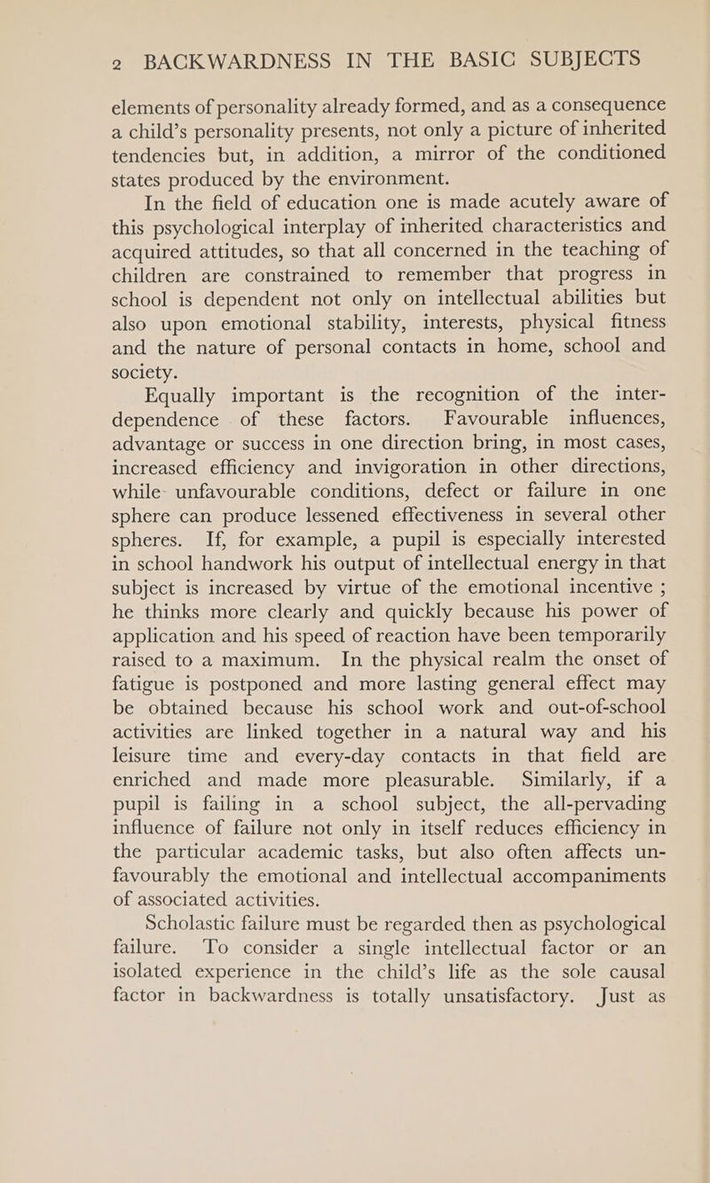 elements of personality already formed, and as a consequence a child’s personality presents, not only a picture of inherited tendencies but, in addition, a mirror of the conditioned states produced by the environment. In the field of education one is made acutely aware of this psychological interplay of inherited characteristics and acquired attitudes, so that all concerned in the teaching of children are constrained to remember that progress in school is dependent not only on intellectual abilities but also upon emotional stability, interests, physical fitness and the nature of personal contacts in home, school and society. Equally important is the recognition of the inter- dependence of these factors. Favourable influences, advantage or success in one direction bring, in most cases, increased efficiency and invigoration in other directions, while: unfavourable conditions, defect or failure in one sphere can produce lessened effectiveness in several other spheres. If, for example, a pupil is especially interested in school handwork his output of intellectual energy in that subject is increased by virtue of the emotional incentive ; he thinks more clearly and quickly because his power of application and his speed of reaction have been temporarily raised to a maximum. In the physical realm the onset of fatigue is postponed and more lasting general effect may be obtained because his school work and_ out-of-school activities are linked together in a natural way and his leisure time and every-day contacts in that field are enriched and made more pleasurable. Similarly, if a pupil is failing in a school subject, the all-pervading influence of failure not only in itself reduces efficiency in the particular academic tasks, but also often affects un- favourably the emotional and intellectual accompaniments of associated activities. Scholastic failure must be regarded then as psychological failure. ‘To consider a single intellectual factor or an isolated experience in the child’s life as the sole causal factor in backwardness is totally unsatisfactory. Just as