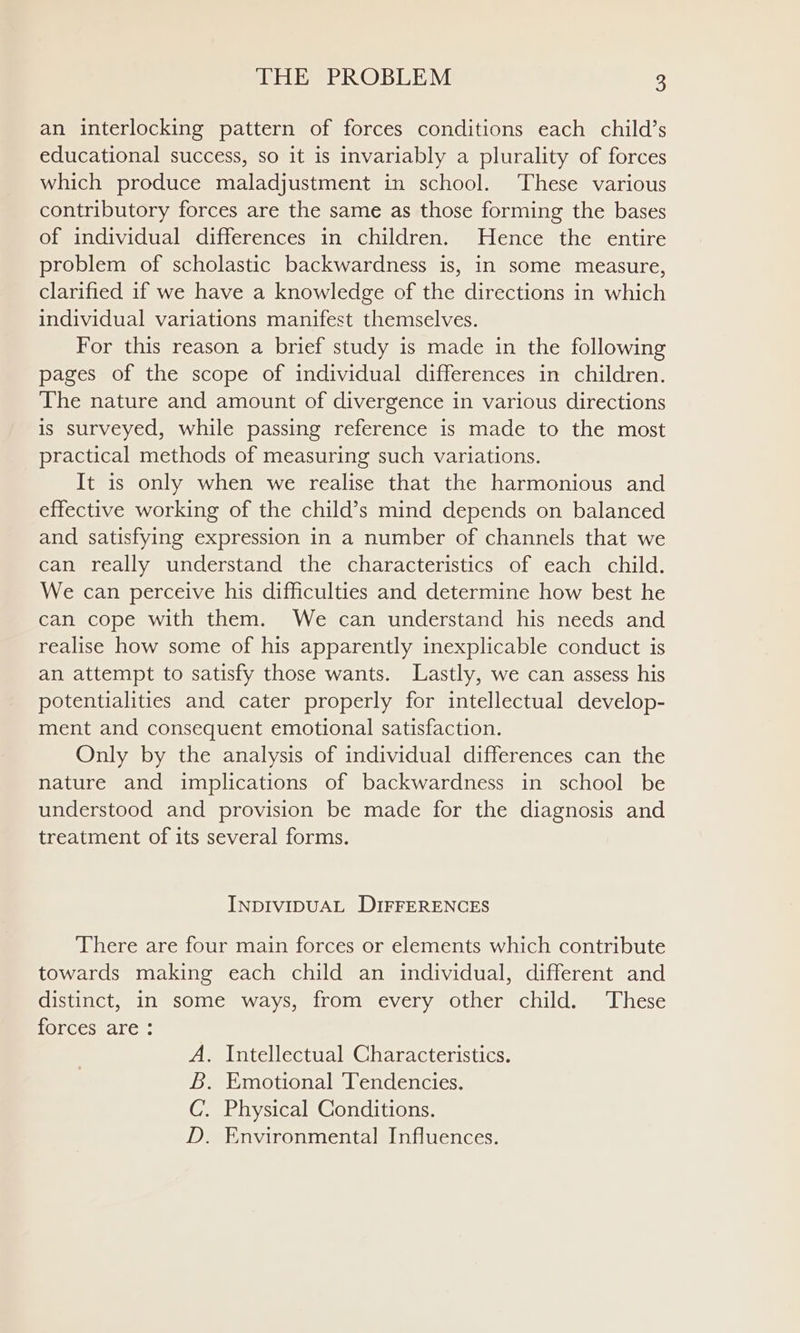 an interlocking pattern of forces conditions each child’s educational success, so it is invariably a plurality of forces which produce maladjustment in school. ‘These various contributory forces are the same as those forming the bases of individual differences in children. Hence the entire problem of scholastic backwardness is, in some measure, clarified if we have a knowledge of the directions in which individual variations manifest themselves. For this reason a brief study is made in the following pages of the scope of individual differences in children. The nature and amount of divergence in various directions is surveyed, while passing reference is made to the most practical methods of measuring such variations. It is only when we realise that the harmonious and effective working of the child’s mind depends on balanced and satisfying expression in a number of channels that we can really understand the characteristics of each child. We can perceive his difficulties and determine how best he can cope with them. We can understand his needs and realise how some of his apparently inexplicable conduct is an attempt to satisfy those wants. Lastly, we can assess his potentialities and cater properly for intellectual develop- ment and consequent emotional satisfaction. Only by the analysis of individual differences can the nature and implications of backwardness in school be understood and provision be made for the diagnosis and treatment of its several forms. INDIVIDUAL DIFFERENCES ‘There are four main forces or elements which contribute towards making each child an individual, different and distinct, in some ways, from every other child. ‘These [olecsrarc. A. Intellectual Characteristics. &amp;. Emotional Tendencies. C. Physical Conditions. D. Environmental Influences.