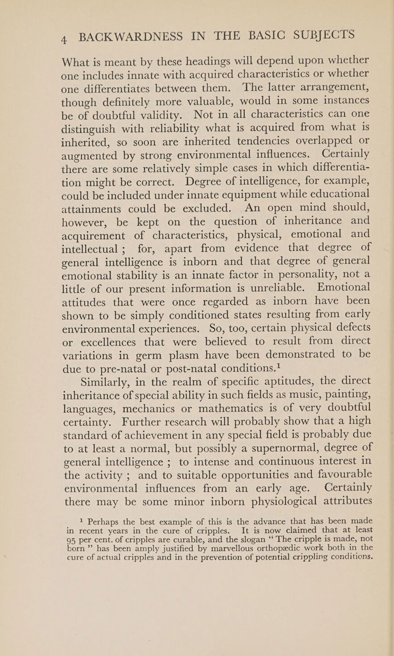 What is meant by these headings will depend upon whether one includes innate with acquired characteristics or whether one differentiates between them. ‘The latter arrangement, though definitely more valuable, would in some instances be of doubtful validity. Not in all characteristics can one distinguish with reliability what is acquired from what is inherited, so soon are inherited tendencies overlapped or augmented by strong environmental influences. Certainly there are some relatively simple cases in which differentia- tion might be correct. Degree of intelligence, for example, could be included under innate equipment while educational attainments could be excluded. An open mind should, however, be kept on the question of inheritance and acquirement of characteristics, physical, emotional and intellectual ; for, apart from evidence that degree of general intelligence is inborn and that degree of general emotional stability is an innate factor in personality, not a little of our present information is unreliable. Emotional attitudes that were once regarded as inborn have been shown to be simply conditioned states resulting from early environmental experiences. So, too, certain physical defects or excellences that were believed to result from direct variations in germ plasm have been demonstrated to be due to pre-natal or post-natal conditions.? Similarly, in the realm of specific aptitudes, the direct inheritance of special ability in such fields as music, painting, languages, mechanics or mathematics is of very doubtful certainty. Further research will probably show that a high standard of achievement in any special field is probably due to at least a normal, but possibly a supernormal, degree of general intelligence ; to intense and continuous interest in the activity ; and to suitable opportunities and favourable environmental influences from an early age. Certainly there may be some minor inborn physiological attributes _ 1 Perhaps the best example of this is the advance that has been made in recent years in the cure of cripples. It is now claimed that at least 95 per cent. of cripples are curable, and the slogan “‘ The cripple is made, not born” has been amply justified by marvellous orthopedic work both in the cure of actual cripples and in the prevention of potential crippling conditions.