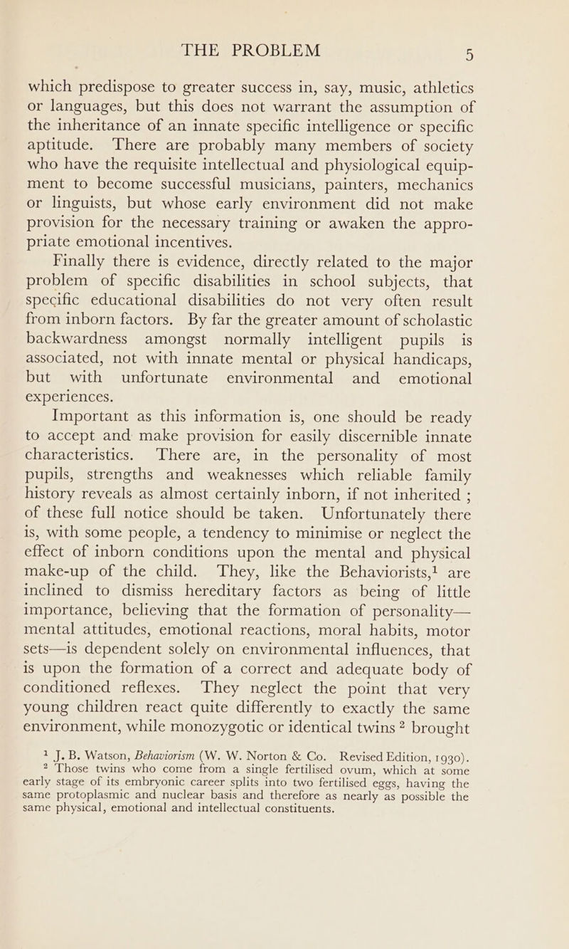 which predispose to greater success in, say, music, athletics or languages, but this does not warrant the assumption of the inheritance of an innate specific intelligence or specific aptitude. ‘There are probably many members of society who have the requisite intellectual and physiological equip- ment to become successful musicians, painters, mechanics or linguists, but whose early environment did not make provision for the necessary training or awaken the appro- priate emotional incentives, Finally there is evidence, directly related to the major problem of specific disabilities in school subjects, that specific educational disabilities do not very often result from inborn factors. By far the greater amount of scholastic backwardness amongst normally intelligent pupils is associated, not with innate mental or physical handicaps, but with unfortunate environmental and emotional experiences. Important as this information is, one should be ready to accept and make provision for easily discernible innate characteristics. There are, in the personality of most pupils, strengths and weaknesses which reliable family history reveals as almost certainly inborn, if not inherited ; of these full notice should be taken. Unfortunately there is, with some people, a tendency to minimise or neglect the effect of inborn conditions upon the mental and physical make-up of the child. They, like the Behaviorists,1 are inclined to dismiss hereditary factors as being of little importance, believing that the formation of personality— mental attitudes, emotional reactions, moral habits, motor sets—is dependent solely on environmental influences, that is upon the formation of a correct and adequate body of conditioned reflexes. They neglect the point that very young children react quite differently to exactly the same environment, while monozygotic or identical twins? brought 2 J. B. Watson, Behaviorism (W. W. Norton &amp; Co. Revised Edition, 1930). 2 Those twins who come from a single fertilised ovum, which at some early stage of its embryonic career splits into two fertilised eggs, having the same protoplasmic and nuclear basis and therefore as nearly as possible the same physical, emotional and intellectual constituents.