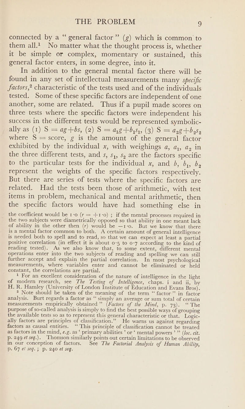 ¢ connected by a “ general factor” (g) which is common to them all.t_ No matter what the thought process is, whether it be simple or complex, momentary or sustained, this general factor enters, in some degree, into it. In addition to the general mental factor there will be found in any set of intellectual measurements many specific factors,’ characteristic of the tests used and of the individuals tested. Some of these specific factors are independent of one another, some are related. Thus if a pupil made scores on three tests where the specific factors were independent his success in the different tests would be represented symbolic- ally as (1) S = ag-+-bs, (2) S = a,g+5,5,, (3) S = ang+b,55 where 5S = score, g is the amount of the general factor exhibited by the individual x, with weighings a, a,, a, in the three different tests, and s, 5, 5, are the factors specific to the particular tests for the individual x, and b, b,, b, represent the weights of the specific factors respectively. But there are series of tests where the specific factors are related. Had the tests been those of arithmetic, with test items in problem, mechanical and mental arithmetic, then the specific factors would have had something else in the coefficient would be 1-0 (r = +1°0) ; if the mental processes required in the two subjects were diametrically opposed so that ability in one meant lack of ability in the other then (r) would be —1-0. But we know that there is a mental factor common to both. A certain amount of general intelligence is needed both to spell and to read, so that we can expect at least a partial positive correlation (in effect it is about 0:5 to 0-7 according to the kind of reading tested). As we also know that, to some extent, different mental operations enter into the two subjects of reading and spelling we can still further accept and explain the partial correlation. In most psychological measurements, where variables enter and cannot be eliminated or held constant, the correlations are partial. * For an excellent consideration of the nature of intelligence in the light of modern research, see The Testing of Intelligence, chaps. i and ii, by H. R. Hamley (University of London Institute of Education and Evans Bros). * Note should be taken of the meaning of the term “ factor ”’ in factor analysis. Burt regards a factor as “‘ simply an average or sum total of certain measurements empirically obtained” (Factors of the Mind, p. 73). ‘‘ The purpose of so-called analysis is simply to find the best possible ways of grouping the available tests so as to represent this general characteristic or that. Logic- ally factors are principles of classification.” He warns us against regarding factors as causal entities. “‘ This principle of classification cannot be treated as factors in the mind, e.g. as ‘ primary abilities ’ or ‘ mental powers ’ ”’ (Joc. cit. p. 249 et seq.). Thomson similarly points out certain limitations to be observed in our conception of factors. See The Factorial Analysis of Human Ability, p. 67 ef seq. ; p. 240 et seq.