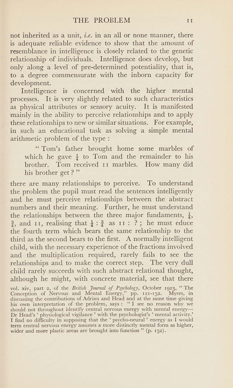 not inherited as a unit, z.e. in an all or none manner, there is adequate reliable evidence to show that the amount of resemblance in intelligence is closely related to the genetic relationship of individuals. Intelligence does develop, but only along a level of pre-determined potentiality, that 1s, to a degree commensurate with the inborn capacity for development. Intelligence is concerned with the higher mental processes. It is very slightly related to such characteristics as physical attributes or sensory acuity. It is manifested mainly in the ability to perceive relationships and to apply these relationships to new or similar situations. For example, in such an educational task as solving a simple mental arithmetic problem of the type : “'Tom’s father brought home some marbles of which he gave } to Tom and the remainder to his brother. Tom received 11 marbles. How many did his brother get ? ” there are many relationships to perceive. To understand the problem the pupil must read the sentences intelligently and he must perceive relationships between the abstract numbers and their meaning. Further, he must understand the relationships between the three major fundaments, 4, eyand)iti, realisine that 4:2 as 11; ? ; he must educe the fourth term which bears the same relationship to the third as the second bears to the first. A normally intelligent child, with the necessary experience of the fractions involved and the multiplication required, rarely fails to see the relationships and to make the correct step. ‘The very dull child rarely succeeds with such abstract relational thought, although he might, with concrete material, see that there vol. xiv, part 2, of the British Journal of Psychology, October 1923, “‘ The Conception of Nervous and Mental Energy,” pp. 121-152. Myers, in discussing the contributions of Adrian and Head and at the same time giving his own interpretation of the problem, says: “I see no reason why we should not throughout identify central nervous energy with mental energy— Dr Head’s ‘ physiological vigilance ’ with the psychologist’s ‘ mental activity.’ I find no difficulty in supposing that the ‘ psycho-neural’ energy as I would term central nervous energy assumes a more distinctly mental form as higher, wider and more plastic areas are brought into function ” (p. 152).