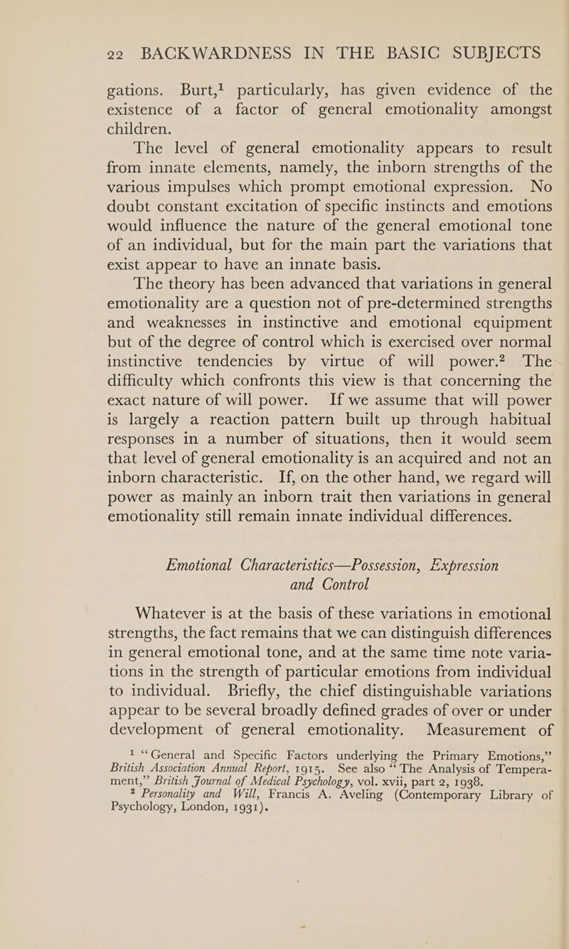 gations. Burt, particularly, has given evidence of the existence of a factor of general emotionality amongst children. The level of general emotionality appears to result from innate elements, namely, the inborn strengths of the various impulses which prompt emotional expression. No doubt constant excitation of specific instincts and emotions would influence the nature of the general emotional tone of an individual, but for the main part the variations that exist appear to have an innate basis. The theory has been advanced that variations in general emotionality are a question not of pre-determined strengths and weaknesses in instinctive and emotional equipment but of the degree of control which is exercised over normal instinctive tendencies by virtue of will power.? The difficulty which confronts this view is that concerning the exact nature of will power. If we assume that will power is largely a reaction pattern built up through habitual responses in a number of situations, then it would seem that level of general emotionality is an acquired and not an inborn characteristic. If, on the other hand, we regard will power as mainly an inborn trait then variations in general emotionality still remain innate individual differences. Emotional Characteristics—Possession, Expression and Control Whatever is at the basis of these variations in emotional strengths, the fact remains that we can distinguish differences in general emotional tone, and at the same time note varia- tions in the strength of particular emotions from individual to individual. Briefly, the chief distinguishable variations appear to be several broadly defined grades of over or under development of general emotionality. Measurement of 1 “General and Specific Factors underlying the Primary Emotions,” British Association Annual Report, 1915. See also “‘ The Analysis of Tempera- ment,” British Journal of Medical Psychology, vol. xvii, part 2, 1938. 2 Personality and Will, Francis A. Aveling (Contemporary Library of Psychology, London, 1931).