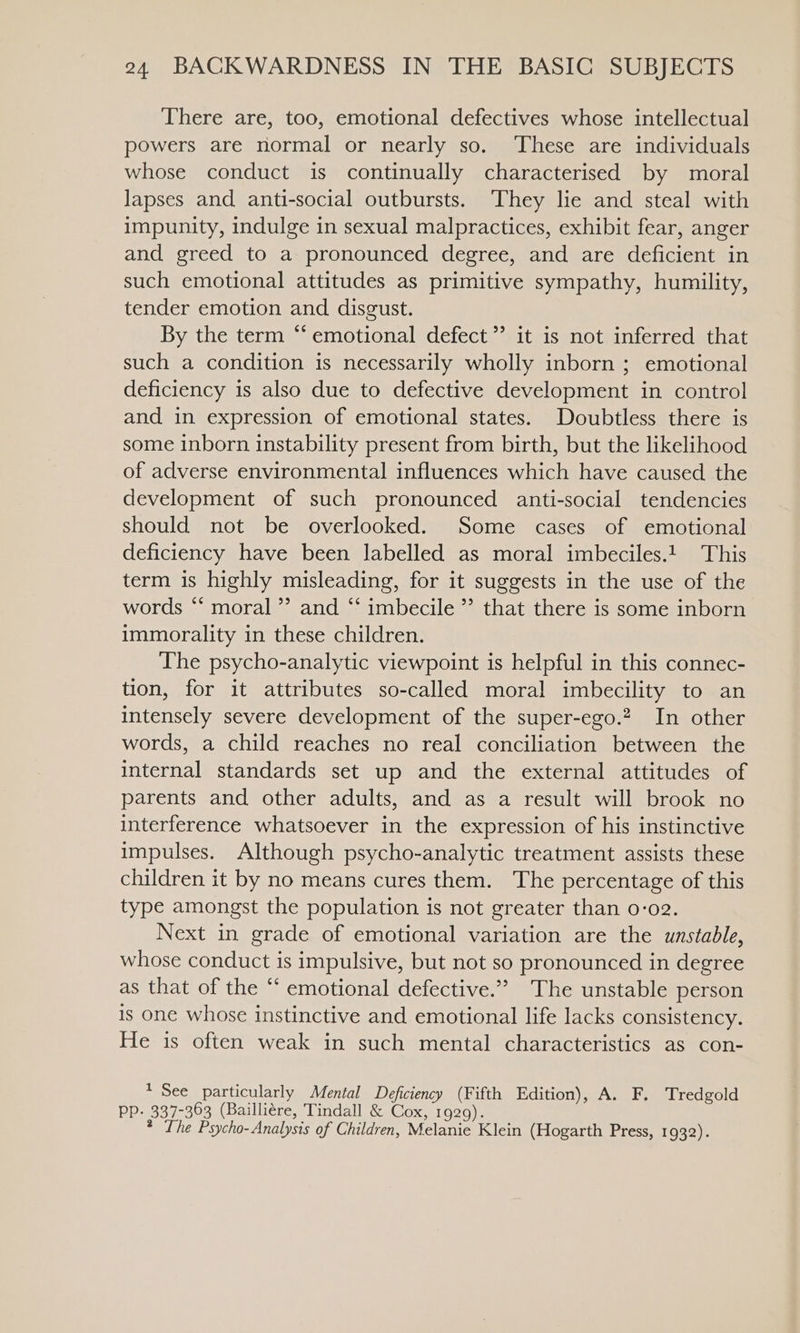 There are, too, emotional defectives whose intellectual powers are normal or nearly so. ‘These are individuals whose conduct is continually characterised by moral lapses and anti-social outbursts. They lie and steal with impunity, indulge in sexual malpractices, exhibit fear, anger and greed to a pronounced degree, and are deficient in such emotional attitudes as primitive sympathy, humility, tender emotion and disgust. By the term “emotional defect ”’ it is not inferred that such a condition is necessarily wholly inborn ; emotional deficiency is also due to defective development in control and in expression of emotional states. Doubtless there is some inborn instability present from birth, but the likelihood of adverse environmental influences which have caused the development of such pronounced anti-social tendencies should not be overlooked. Some cases of emotional deficiency have been labelled as moral imbeciles.! This term is highly misleading, for it suggests in the use of the words *‘ moral ”’ and “‘ imbecile ” that there is some inborn immorality in these children. The psycho-analytic viewpoint is helpful in this connec- tion, for it attributes so-called moral imbecility to an intensely severe development of the super-ego.? In other words, a child reaches no real conciliation between the internal standards set up and the external attitudes of parents and other adults, and as a result will brook no interference whatsoever in the expression of his instinctive impulses. Although psycho-analytic treatment assists these children it by no means cures them. The percentage of this type amongst the population is not greater than 0:02. Next in grade of emotional variation are the unstable, whose conduct is impulsive, but not so pronounced in degree as that of the ‘‘ emotional defective.’’ The unstable person is one whose instinctive and emotional life lacks consistency. He is often weak in such mental characteristics as con- * See particularly Mental Deficiency (Fifth Edition), A. F., Tredgold PP- 337-363 (Bailliére, Tindall &amp; Cox, 1929). ? The Psycho-Analysis of Children, Melanie Klein (Hogarth Press, 1932).