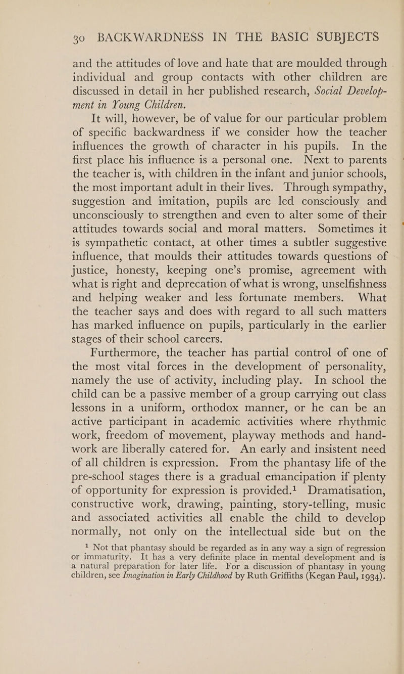 and the attitudes of love and hate that are moulded through | individual and group contacts with other children are discussed in detail in her published asseaneln, Social Develop- ment in Young Children. It will, however, be of value for our particular problem of specific backwardness if we consider how the teacher influences the growth of character in his pupils. In the first place his influence is a personal one. Next to parents the teacher is, with children in the infant and junior schools, the most important adult in their lives. Through sympathy, suggestion and imitation, pupils are led consciously and unconsciously to strengthen and even to alter some of their attitudes towards social and moral matters. Sometimes it is sympathetic contact, at other times a subtler suggestive influence, that moulds their attitudes towards questions of justice, honesty, keeping one’s promise, agreement with what is right and deprecation of what is wrong, unselfishness and helping weaker and less fortunate members. What the teacher says and does with regard to all such matters has marked influence on pupils, particularly in the earlier stages of their school careers. Furthermore, the teacher has partial control of one of the most vital forces in the development of personality, namely the use of activity, including play. In school the child can be a passive member of a group carrying out class lessons in a uniform, orthodox manner, or he can be an active participant in academic activities where rhythmic work, freedom of movement, playway methods and hand- work are liberally catered for. An early and insistent need of all children is expression. From the phantasy life of the pre-school stages there is a gradual emancipation if plenty of opportunity for expression is provided.! Dramatisation, constructive work, drawing, painting, story-telling, music and associated activities all enable the child to develop normally, not only on the intellectual side but on the 1 Not that phantasy should be regarded as in any way a sign of regression or immaturity. It has a very definite place in mental development and is a natural preparation for later life. For a discussion of phantasy in young children, see Imagination in Early Childhood by Ruth Griffiths (Kegan Paul, 1934).