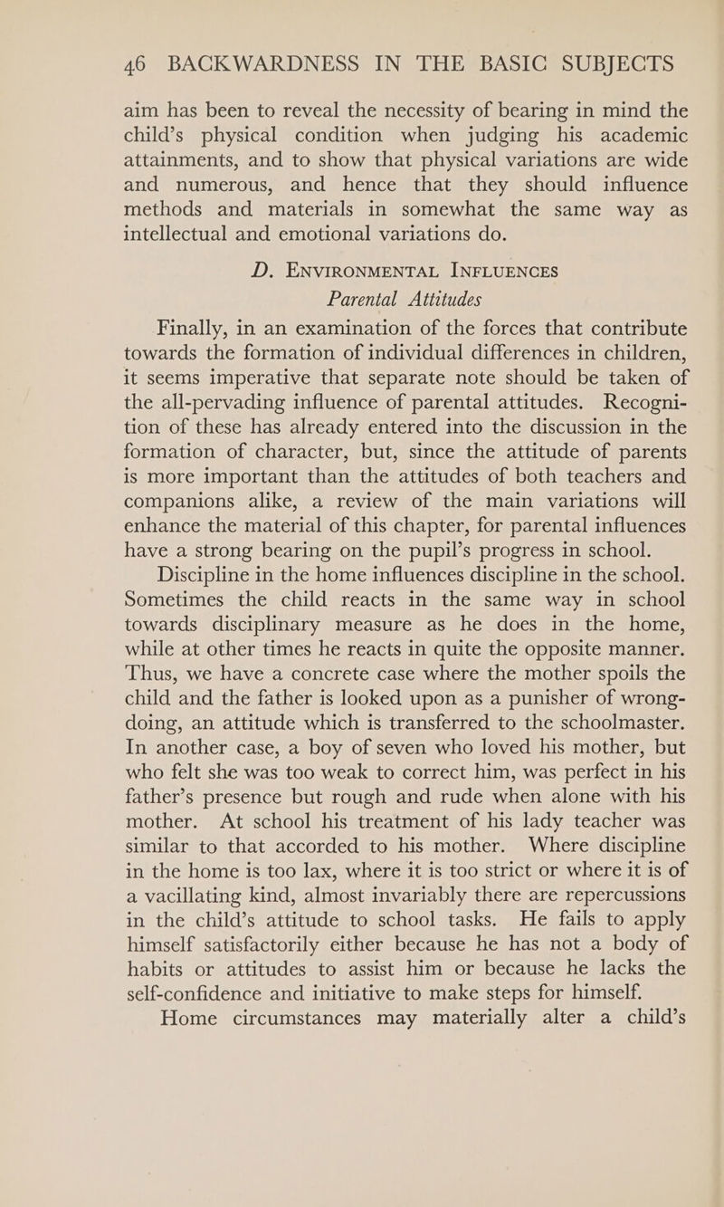 aim has been to reveal the necessity of bearing in mind the child’s physical condition when judging his academic attainments, and to show that physical variations are wide and numerous, and hence that they should influence methods and materials in somewhat the same way as intellectual and emotional variations do. D, ENVIRONMENTAL INFLUENCES Parental Attitudes Finally, in an examination of the forces that contribute towards the formation of individual differences in children, it seems imperative that separate note should be taken of the all-pervading influence of parental attitudes. Recogni- tion of these has already entered into the discussion in the formation of character, but, since the attitude of parents is more important than the attitudes of both teachers and companions alike, a review of the main variations will enhance the material of this chapter, for parental influences have a strong bearing on the pupil’s progress in school. Discipline in the home influences discipline in the school. Sometimes the child reacts in the same way in school towards disciplinary measure as he does in the home, while at other times he reacts in quite the opposite manner. Thus, we have a concrete case where the mother spoils the child and the father is looked upon as a punisher of wrong- doing, an attitude which is transferred to the schoolmaster. In another case, a boy of seven who loved his mother, but who felt she was too weak to correct him, was perfect in his father’s presence but rough and rude when alone with his mother. At school his treatment of his lady teacher was similar to that accorded to his mother. Where discipline in the home is too lax, where it is too strict or where it is of a vacillating kind, almost invariably there are repercussions in the child’s attitude to school tasks. He fails to apply himself satisfactorily either because he has not a body of habits or attitudes to assist him or because he lacks the self-confidence and initiative to make steps for himself. Home circumstances may materially alter a child’s