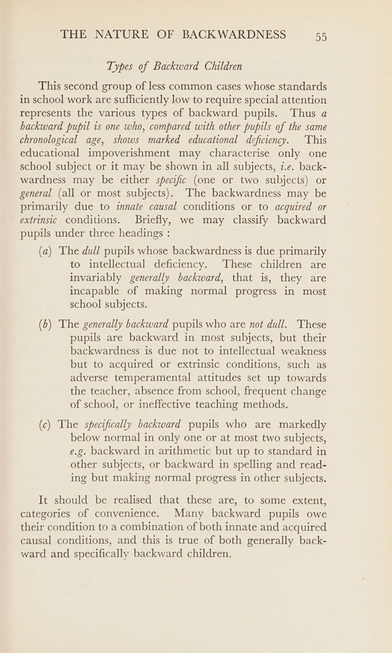 Types of Backward Children This second group of less common cases whose standards in school work are sufficiently low to require special attention represents the various types of backward pupils. Thus a backward pupil 1s one who, compared with other pupils of the same chronological age, shows marked educational deficiency. This educational impoverishment may characterise only one school subject or it may be shown in all subjects, z.e. back- wardness may be either specific (one or two subjects) or general (all or most subjects). The backwardness may be primarily due to innate causal conditions or to acquired or extrinsic conditions. Briefly, we may classify backward pupils under three headings : (a) The dull pupils whose backwardness is due primarily to intellectual deficiency. ‘These children are invariably generally backward, that is, they are incapable of making normal progress in most school subjects. (b) The generally backward pupils who are not dull. ‘These pupils are backward in most subjects, but their backwardness is due not to intellectual weakness but to acquired or extrinsic conditions, such as adverse temperamental attitudes set up towards the teacher, absence from school, frequent change of school, or ineffective teaching methods. (c) The specifically backward pupils who are markedly below normal in only one or at most two subjects, e.g. backward in arithmetic but up to standard in other subjects, or backward in spelling and read- ing but making normal progress in other subjects. It should be realised that these are, to some extent, categories of convenience. Many backward pupils owe their condition to a combination of both innate and acquired causal conditions, and this is true of both generally back- ward and specifically backward children.