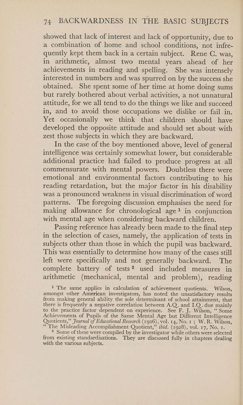 showed that lack of interest and lack of opportunity, due to a combination of home and school conditions, not infre- quently kept them back in a certain subject. Rene C. was, in arithmetic, almost two mental years ahead of her achievements in reading and spelling. She was intensely interested in numbers and was spurred on by the success she obtained. She spent some of her time at home doing sums but rarely bothered about verbal activities, a not unnatural attitude, for we all tend to do the things we like and succeed in, and to avoid those occupations we dislike or fail in. Yet occasionally we think that children should have developed the opposite attitude and should set about with zest those subjects in which they are backward. In the case of the boy mentioned above, level of general intelligence was certainly somewhat lower, but considerable additional practice had failed to produce progress at all commensurate with mental powers. Doubtless there were emotional and environmental factors contributing to his reading retardation, but the major factor in his disability was a pronounced weakness in visual discrimination of word patterns. The foregoing discussion emphasises the need for making allowance for chronological age} in conjunction with mental age when considering backward children. Passing reference has already been made to the final step in the selection of cases, namely, the application of tests in subjects other than those in which the pupil was backward. This was essentially to determine how many of the cases still left were specifically and not generally backward. The complete battery of tests? used included measures in arithmetic (mechanical, mental and problem), reading 1 The same applies in calculation of achievement quotients. Wilson, amongst other American investigators, has noted the unsatisfactory results from making general ability the sole determinant of school attainment, that there is frequently a negative correlation between A.Q. and I.Q. due mainly to the practice factor dependent on experience. See F. J. Wilson, ‘‘ Some Achievements of Pupils of the Same Mental Age but Different Intelligence Quotients,” Journal of Educational Research (1926), vol. 14, No.1 ; W.R. Wilson, “The Misleading Accomplishment Quotient,” ibid. (1928), vol. 17, No. 1. 2 Some of these were compiled by the investigator while others were selected from existing standardisations. They are discussed fully in chapters dealing with the various subjects.