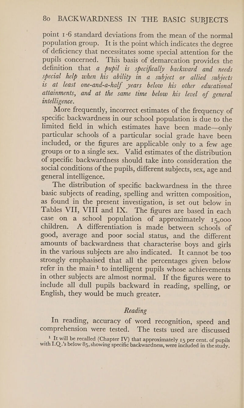 point 1-6 standard deviations from the mean of the normal population group. It is the point which indicates the degree of deficiency that necessitates some special attention for the pupils concerned. This basis of demarcation provides the definition that a pupil is specifically backward and needs special help when his ability in a subject or allied subjects ts at least one-and-a-half years below his other educational attainments, and at the same time below his level of general intelligence. More frequently, incorrect estimates of the frequency of specific backwardness in our school population is due to the limited field in which estimates have been made—only particular schools of a particular social grade have been included, or the figures are applicable only to a few age groups or to a single sex. Valid estimates of the distribution of specific backwardness should take into consideration the social conditions of the pupils, different subjects, sex, age and general intelligence. The distribution of specific backwardness in the three basic subjects of reading, spelling and written composition, as found in the present investigation, is set out below in Tables VII, VIII and IX. The figures are based in each case on a school population of approximately 15,000 children. A differentiation is made between schools of good, average and poor social status, and the different amounts of backwardness that characterise boys and girls in the various subjects are also indicated. It cannot be too strongly emphasised that all the percentages given below refer in the main? to intelligent pupils whose achievements in other subjects are almost normal. If the figures were to include all dull pupils backward in reading, spelling, or English, they would be much greater. Reading In reading, accuracy of word recognition, speed and comprehension were tested. The tests used are discussed * It will be recalled (Chapter IV) that approximately 15 per cent. of pupils with I.Q..’s below 85, showing specific backwardness, were included in the study.