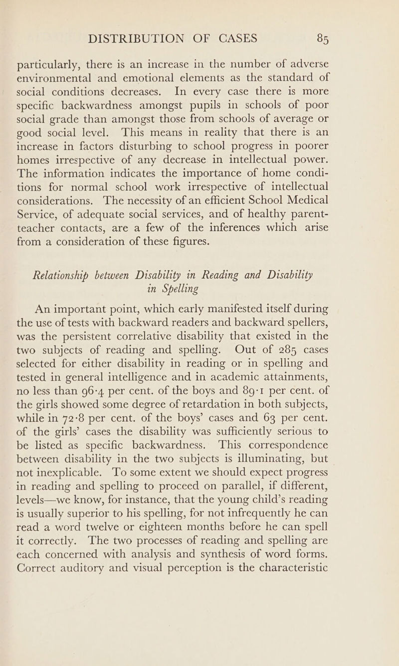 particularly, there is an increase in the number of adverse environmental and emotional elements as the standard of social conditions decreases. In every case there is more specific backwardness amongst pupils in schools of poor social grade than amongst those from schools of average or good social level. This means in reality that there is an increase in factors disturbing to school progress in poorer homes irrespective of any decrease in intellectual power. The information indicates the importance of home condi- tions for normal school work irrespective of intellectual considerations. The necessity of an efficient School Medical Service, of adequate social services, and of healthy parent- teacher contacts, are a few of the inferences which arise from a consideration of these figures. Relationship between Disability in Reading and Disability in Shelling An important point, which early manifested itself during the use of tests with backward readers and backward spellers, was the persistent correlative disability that existed in the two subjects of reading and spelling. Out of 285 cases selected for either disability in reading or in spelling and tested in general intelligence and in academic attainments, no less than 96-4 per cent. of the boys and 89:1 per cent. of the girls showed some degree of retardation in both subjects, while in 72:8 per cent. of the boys’ cases and 63 per cent. of the girls’ cases the disability was sufficiently serious to be listed as specific backwardness. This correspondence between disability in the two subjects is illuminating, but not inexplicable. To some extent we should expect progress in reading and spelling to proceed on parallel, if different, levels—we know, for instance, that the young child’s reading is usually superior to his spelling, for not infrequently he can read a word twelve or eighteen months before he can spell it correctly. The two processes of reading and spelling are each concerned with analysis and synthesis of word forms. Correct auditory and visual perception is the characteristic