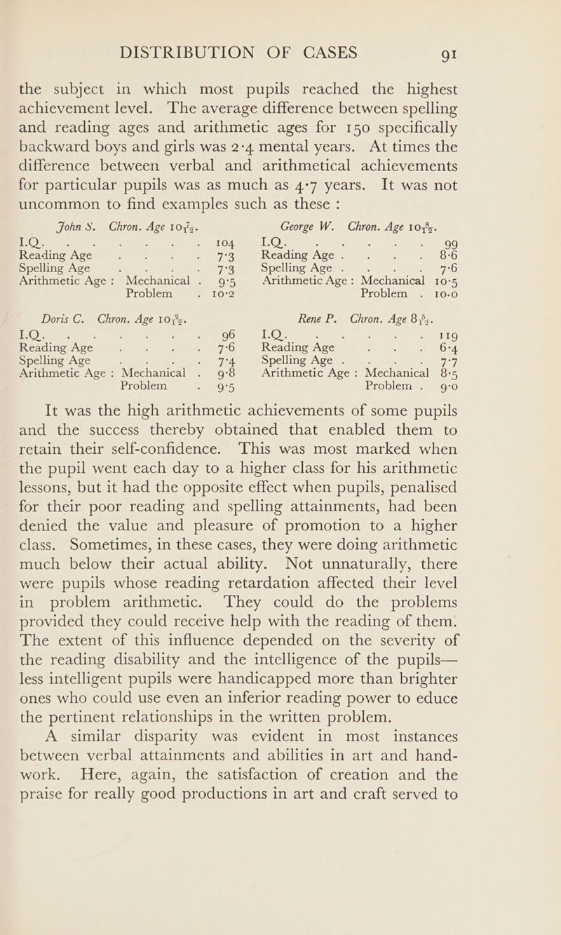 the subject in which most pupils reached the highest achievement level. The average difference between spelling and reading ages and arithmetic ages for 150 specifically backward boys and girls was 2:4 mental years. At times the difference between verbal and arithmetical achievements for particular pupils was as much as 4°7 years. It was not uncommon to find examples such as these : John S. Chron. Age 1075. George W. Chron. Age 10355. ‘OR, oe ae ’ eed 3s e104 TOM ee aries . 99 Reading Age : : © 9s Reading Age . oe ae 5 GK8) Spelling Age 5 GS Spelling Age . : 2 70 Arithmetic Age: Mechanical . 9°5 Arithmetic Age: Mechanical 10°5 Problem er Oc Problem . 10-0 Doris C. Chron. Age 10375. Oa ; : Rene P.. Chron. Age 85. Reading Age pC OMT oe, 7°6 Reading Age ; eed Spelling Age ‘ io peg Spelling Age . : : 7 Arithmetic Age: Mechanical . 9°8 Arithmetic Age: Mechanical 8:5 Problem 9°5 Problem . 9:0 It was the high arithmetic achievements of some pupils and the success thereby obtained that enabled them to retain their self-confidence. This was most marked when the pupil went each day to a higher class for his arithmetic lessons, but it had the opposite effect when pupils, penalised for their poor reading and spelling attainments, had been denied the value and pleasure of promotion to a higher class. Sometimes, in these cases, they were doing arithmetic much below their actual ability. Not unnaturally, there were pupils whose reading retardation affected their level in problem arithmetic. They could do the problems provided they could receive help with the reading of them. The extent of this influence depended on the severity of the reading disability and the intelligence of the pupils— less intelligent pupils were handicapped more than brighter ones who could use even an inferior reading power to educe the pertinent relationships in the written problem. A similar disparity was evident in most instances between verbal attainments and abilities in art and hand- work. Here, again, the satisfaction of creation and the praise for really good productions in art and craft served to